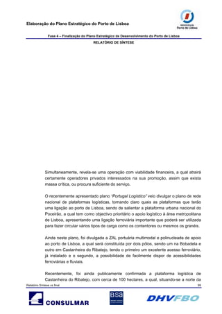 Elaboração do Plano Estratégico do Porto de Lisboa
Fase 4 – Finalização do Plano Estratégico de Desenvolvimento do Porto de Lisboa
RELATÓRIO DE SÍNTESE
Relatório Síntese vs final 99
Simultaneamente, revela-se uma operação com viabilidade financeira, a qual atrairá
certamente operadores privados interessados na sua promoção, assim que exista
massa crítica, ou procura suficiente do serviço.
O recentemente apresentado plano “Portugal Logístico” veio divulgar o plano de rede
nacional de plataformas logísticas, tornando claro quais as plataformas que terão
uma ligação ao porto de Lisboa, sendo de salientar a plataforma urbana nacional do
Poceirão, a qual tem como objectivo prioritário o apoio logístico à área metropolitana
de Lisboa, apresentando uma ligação ferroviária importante que poderá ser utilizada
para fazer circular vários tipos de carga como os contentores ou mesmos os granéis.
Ainda neste plano, foi divulgada a ZAL portuária multimodal e polinucleada de apoio
ao porto de Lisboa, a qual será constituída por dois pólos, sendo um na Bobadela e
outro em Castanheira do Ribatejo, tendo o primeiro um excelente acesso ferroviário,
já instalado e o segundo, a possibilidade de facilmente dispor de acessibilidades
ferroviárias e fluviais.
Recentemente, foi ainda publicamente confirmada a plataforma logística de
Castanheira do Ribatejo, com cerca de 100 hectares, a qual, situando-se a norte da
 