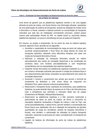 Plano de Estratégico de Desenvolvimento do Porto de Lisboa
Fase 4 – Finalização do Plano Estratégico de Desenvolvimento do Porto de Lisboa
RELATÓRIO DE SÍNTESE
Uma forma de garantir que as plataformas logísticas venham a ter uma ligação
eficiente ao porto de Lisboa, com fluxos físicos e de informação eficazes, resultantes
de uma optimização do sistema de transportes, através da utilização de modos como
o ferroviário e o fluvial, evitando o habitual aumento ou concentração do transporte
rodoviário que este tipo de instalações normalmente provocam, poderá passar
mesmo pela participação directa da APL no capital social ou accionista dessas
plataformas logísticas, um pouco à semelhança do que se passa em Espanha.
Em resumo, as acções a empreender, de um ponto de vista do sistema logístico
nacional, regional e local, deverão ser as seguintes:
⇒ Aumentar a capacidade de movimentação de carga do porto de Lisboa sem
aumentar proporcionalmente o fluxo físico de carga através do modo de
transporte rodoviário, utilizando como alternativa soluções com base nos
modos de transporte ferroviário e fluvial.
⇒ Optimizar a utilização do transporte ferroviário através do melhor
aproveitamento dos canais de circulação disponíveis e da constituição de
comboios bloco com horários pré-estabelecidos e com frequências
consentâneas com as necessidades dos sistemas logísticos.
⇒ Implantar ramais ferroviários em plataformas logísticas existentes ou a criar,
em número e dimensão suficiente para permitir a criação de comboios bloco e
seu estacionamento pelo tempo necessário ao aproveitamento dos canais de
circulação disponíveis.
⇒ Aumentar o número e comprimento dos ramais que servem o terminal de
contentores de Alcântara e criar novos feixes de resguardo em
Alcântara-Terra, pelos mesmos motivos já apresentados.
⇒ Desenvolver o transporte fluvial, sobretudo de contentores, para plataformas
logísticas, as quais deverão dispor de acesso ao rio Tejo e de infra-estruturas
(cais e terraplenos) que permitam o manuseio deste tipo de cargas
(Castanheira do Ribatejo, Atlanport/Quimiparque).
⇒ Desenvolver as plataformas logísticas e a ZAL portuária multimodal e
polinucleada de apoio ao porto de Lisboa, de forma a concentrar as
operações logísticas necessárias à Região de Lisboa e Vale do Tejo, nas
zonas pré-estabelecidas, e dessa forma, permitir também a concentração dos
fluxos físicos que viabilizarão não só a utilização de transportes de grandes
quantidades de carga em simultâneo, através de soluções ferroviárias e
fluviais, mas também, a optimização da utilização do próprio transporte
rodoviário, reduzindo os percursos em vazio, principalmente no transporte de
contentores.
⇒ Ligação do sistema de informação do porto de Lisboa às plataformas
logísticas.
Relatório Síntese vs final 102
 