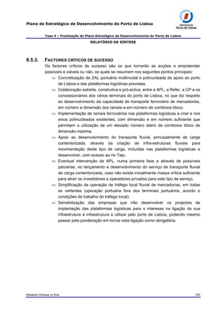 Plano de Estratégico de Desenvolvimento do Porto de Lisboa
Fase 4 – Finalização do Plano Estratégico de Desenvolvimento do Porto de Lisboa
RELATÓRIO DE SÍNTESE
8.5.3. FACTORES CRÍTICOS DE SUCESSO
Os factores críticos de sucesso são os que tornarão as acções a empreender
possíveis e viáveis ou não, os quais se resumem nos seguintes pontos principais:
⇒ Concretização da ZAL portuária multimodal e polinucleada de apoio ao porto
de Lisboa e das plataformas logísticas previstas.
⇒ Colaboração estreita, construtiva e pró-activa, entre a APL, a Refer, a CP e os
concessionários dos vários terminais do porto de Lisboa, no que diz respeito
ao desenvolvimento da capacidade de transporte ferroviário de mercadorias,
em número e dimensão dos ramais e em número de comboios bloco.
⇒ Implementação de ramais ferroviários nas plataformas logísticas a criar e nos
eixos polinucleados existentes, com dimensão e em número suficiente que
permitam a utilização de um elevado número diário de comboios bloco de
dimensão máxima.
⇒ Apoio ao desenvolvimento do transporte fluvial, principalmente de carga
contentorizada, através da criação de infra-estruturas fluviais para
movimentação deste tipo de carga, incluídas nas plataformas logísticas a
desenvolver, com acesso ao rio Tejo.
⇒ Eventual intervenção da APL, numa primeira fase e através de possíveis
parcerias, no lançamento e desenvolvimento do serviço de transporte fluvial
de carga contentorizada, caso não exista inicialmente massa crítica suficiente
para atrair os investidores e operadores privados para este tipo de serviço.
⇒ Simplificação da operação de tráfego local fluvial de mercadorias, em todas
as vertentes (operação portuária fora dos terminais portuários, acordo e
condições de trabalho do tráfego local).
⇒ Sensibilização das empresas que irão desenvolver os projectos de
implantação das plataformas logísticas para o interesse na ligação da sua
infoestrutura à infoestrutura a utilizar pelo porto de Lisboa, podendo mesmo
passar pela ponderação em tornar esta ligação como obrigatória.
Relatório Síntese vs final 103
 