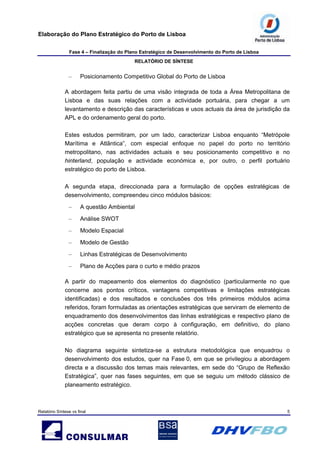 Elaboração do Plano Estratégico do Porto de Lisboa
Fase 4 – Finalização do Plano Estratégico de Desenvolvimento do Porto de Lisboa
RELATÓRIO DE SÍNTESE
Relatório Síntese vs final 5
– Posicionamento Competitivo Global do Porto de Lisboa
A abordagem feita partiu de uma visão integrada de toda a Área Metropolitana de
Lisboa e das suas relações com a actividade portuária, para chegar a um
levantamento e descrição das características e usos actuais da área de jurisdição da
APL e do ordenamento geral do porto.
Estes estudos permitiram, por um lado, caracterizar Lisboa enquanto “Metrópole
Marítima e Atlântica”, com especial enfoque no papel do porto no território
metropolitano, nas actividades actuais e seu posicionamento competitivo e no
hinterland, população e actividade económica e, por outro, o perfil portuário
estratégico do porto de Lisboa.
A segunda etapa, direccionada para a formulação de opções estratégicas de
desenvolvimento, compreendeu cinco módulos básicos:
– A questão Ambiental
– Análise SWOT
– Modelo Espacial
– Modelo de Gestão
– Linhas Estratégicas de Desenvolvimento
– Plano de Acções para o curto e médio prazos
A partir do mapeamento dos elementos do diagnóstico (particularmente no que
concerne aos pontos críticos, vantagens competitivas e limitações estratégicas
identificadas) e dos resultados e conclusões dos três primeiros módulos acima
referidos, foram formuladas as orientações estratégicas que serviram de elemento de
enquadramento dos desenvolvimentos das linhas estratégicas e respectivo plano de
acções concretas que deram corpo à configuração, em definitivo, do plano
estratégico que se apresenta no presente relatório.
No diagrama seguinte sintetiza-se a estrutura metodológica que enquadrou o
desenvolvimento dos estudos, quer na Fase 0, em que se privilegiou a abordagem
directa e a discussão dos temas mais relevantes, em sede do “Grupo de Reflexão
Estratégica”, quer nas fases seguintes, em que se seguiu um método clássico de
planeamento estratégico.
 