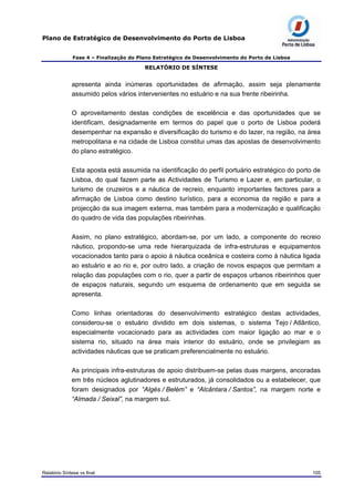 Plano de Estratégico de Desenvolvimento do Porto de Lisboa
Fase 4 – Finalização do Plano Estratégico de Desenvolvimento do Porto de Lisboa
RELATÓRIO DE SÍNTESE
apresenta ainda inúmeras oportunidades de afirmação, assim seja plenamente
assumido pelos vários intervenientes no estuário e na sua frente ribeirinha.
O aproveitamento destas condições de excelência e das oportunidades que se
identificam, designadamente em termos do papel que o porto de Lisboa poderá
desempenhar na expansão e diversificação do turismo e do lazer, na região, na área
metropolitana e na cidade de Lisboa constitui umas das apostas de desenvolvimento
do plano estratégico.
Esta aposta está assumida na identificação do perfil portuário estratégico do porto de
Lisboa, do qual fazem parte as Actividades de Turismo e Lazer e, em particular, o
turismo de cruzeiros e a náutica de recreio, enquanto importantes factores para a
afirmação de Lisboa como destino turístico, para a economia da região e para a
projecção da sua imagem externa, mas também para a modernização e qualificação
do quadro de vida das populações ribeirinhas.
Assim, no plano estratégico, abordam-se, por um lado, a componente do recreio
náutico, propondo-se uma rede hierarquizada de infra-estruturas e equipamentos
vocacionados tanto para o apoio à náutica oceânica e costeira como à náutica ligada
ao estuário e ao rio e, por outro lado, a criação de novos espaços que permitam a
relação das populações com o rio, quer a partir de espaços urbanos ribeirinhos quer
de espaços naturais, segundo um esquema de ordenamento que em seguida se
apresenta.
Como linhas orientadoras do desenvolvimento estratégico destas actividades,
considerou-se o estuário dividido em dois sistemas, o sistema Tejo / Atlântico,
especialmente vocacionado para as actividades com maior ligação ao mar e o
sistema rio, situado na área mais interior do estuário, onde se privilegiam as
actividades náuticas que se praticam preferencialmente no estuário.
As principais infra-estruturas de apoio distribuem-se pelas duas margens, ancoradas
em três núcleos aglutinadores e estruturados, já consolidados ou a estabelecer, que
foram designados por “Algés / Belém” e “Alcântara / Santos”, na margem norte e
“Almada / Seixal”, na margem sul.
Relatório Síntese vs final 105
 