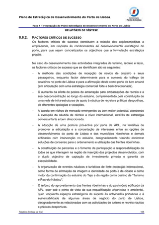Plano de Estratégico de Desenvolvimento do Porto de Lisboa
Fase 4 – Finalização do Plano Estratégico de Desenvolvimento do Porto de Lisboa
RELATÓRIO DE SÍNTESE
8.6.2. FACTORES CRÍTICOS DE SUCESSO
Os factores críticos de sucesso constituem a relação das acções/medidas a
empreender, em resposta às condicionantes ao desenvolvimento estratégico do
porto, para que sejam concretizados os objectivos que a formulação estratégica
propõe.
No caso do desenvolvimento das actividades integradas de turismo, recreio e lazer,
os factores críticos de sucesso que se identificam são os seguintes:
– A melhoria das condições de recepção de navios de cruzeiro e seus
passageiros, enquanto factor determinante para o aumento do tráfego de
cruzeiros no porto de Lisboa e para a afirmação deste como porto de turn around
(em articulação com uma estratégia comercial forte e bem direccionada).
– O aumento da oferta de postos de amarração para embarcações de recreio e a
sua desconcentração ao longo do estuário, complementada pela constituição de
uma rede de infra-estruturas de apoio à náutica de recreio e práticas desportivas,
de diferentes tipologias e vocações.
– A aposta em nichos de mercado emergentes ou com maior potencial, atendendo
à evolução da náutica de recreio a nível internacional, através de estratégia
comercial forte e bem direccionada.
– A adopção de uma postura pró-activa por parte da APL, na tentativa de
promover a articulação e a concertação de interesses entre as opções de
desenvolvimento do porto de Lisboa e dos municípios ribeirinhos e demais
entidades com intervenção no estuário, designadamente visando encontrar
soluções de consenso para o ordenamento e utilização das frentes ribeirinhas.
– A constituição de parcerias e o fomento da participação e responsabilização de
todos os que interagem na região de inserção dos projectos desenvolvidos, com
o duplo objectivo de captação de investimento privado e garantia de
exequibilidade.
– A organização de eventos náuticos e turísticos de forte projecção internacional,
como forma de afirmação da imagem e identidade do porto e da cidade e como
motor da confirmação do estuário do Tejo e da região como destino de “Turismo
e Recreio Náutico”.
– O reforço do aproveitamento das frentes ribeirinhas e do património edificado da
APL, quer sob o ponto de vista da sua requalificação urbanística e ambiental,
quer enquanto espaços estratégicos de suporte às actividades portuárias e à
sustentabilidade de algumas áreas de negócio do porto de Lisboa,
designadamente as relacionadas com as actividades de turismo e recreio náutico
e práticas desportivas.
Relatório Síntese vs final 108
 