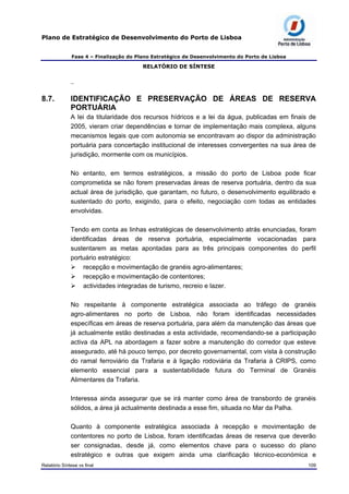 Plano de Estratégico de Desenvolvimento do Porto de Lisboa
Fase 4 – Finalização do Plano Estratégico de Desenvolvimento do Porto de Lisboa
RELATÓRIO DE SÍNTESE
–
8.7. IDENTIFICAÇÃO E PRESERVAÇÃO DE ÁREAS DE RESERVA
PORTUÁRIA
A lei da titularidade dos recursos hídricos e a lei da água, publicadas em finais de
2005, vieram criar dependências e tornar de implementação mais complexa, alguns
mecanismos legais que com autonomia se encontravam ao dispor da administração
portuária para concertação institucional de interesses convergentes na sua área de
jurisdição, mormente com os municípios.
No entanto, em termos estratégicos, a missão do porto de Lisboa pode ficar
comprometida se não forem preservadas áreas de reserva portuária, dentro da sua
actual área de jurisdição, que garantam, no futuro, o desenvolvimento equilibrado e
sustentado do porto, exigindo, para o efeito, negociação com todas as entidades
envolvidas.
Tendo em conta as linhas estratégicas de desenvolvimento atrás enunciadas, foram
identificadas áreas de reserva portuária, especialmente vocacionadas para
sustentarem as metas apontadas para as três principais componentes do perfil
portuário estratégico:
recepção e movimentação de granéis agro-alimentares;
recepção e movimentação de contentores;
actividades integradas de turismo, recreio e lazer.
No respeitante à componente estratégica associada ao tráfego de granéis
agro-alimentares no porto de Lisboa, não foram identificadas necessidades
específicas em áreas de reserva portuária, para além da manutenção das áreas que
já actualmente estão destinadas a esta actividade, recomendando-se a participação
activa da APL na abordagem a fazer sobre a manutenção do corredor que esteve
assegurado, até há pouco tempo, por decreto governamental, com vista à construção
do ramal ferroviário da Trafaria e à ligação rodoviária da Trafaria à CRIPS, como
elemento essencial para a sustentabilidade futura do Terminal de Granéis
Alimentares da Trafaria.
Interessa ainda assegurar que se irá manter como área de transbordo de granéis
sólidos, a área já actualmente destinada a esse fim, situada no Mar da Palha.
Quanto à componente estratégica associada à recepção e movimentação de
contentores no porto de Lisboa, foram identificadas áreas de reserva que deverão
ser consignadas, desde já, como elementos chave para o sucesso do plano
estratégico e outras que exigem ainda uma clarificação técnico-económica e
Relatório Síntese vs final 109
 