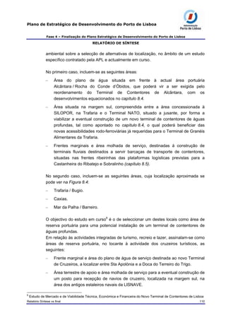 Plano de Estratégico de Desenvolvimento do Porto de Lisboa
Fase 4 – Finalização do Plano Estratégico de Desenvolvimento do Porto de Lisboa
RELATÓRIO DE SÍNTESE
ambiental sobre a selecção de alternativas de localização, no âmbito de um estudo
específico contratado pela APL e actualmente em curso.
No primeiro caso, incluem-se as seguintes áreas:
– Área do plano de água situada em frente à actual área portuária
Alcântara / Rocha do Conde d’Óbidos, que poderá vir a ser exigida pelo
reordenamento do Terminal de Contentores de Alcântara, com os
desenvolvimentos equacionados no capítulo 8.4.
– Área situada na margem sul, compreendida entre a área concessionada à
SILOPOR, na Trafaria e o Terminal NATO, situado a jusante, por forma a
viabilizar a eventual construção de um novo terminal de contentores de águas
profundas, tal como apontado no capítulo 8.4, o qual poderá beneficiar das
novas acessibilidades rodo-ferroviárias já requeridas para o Terminal de Granéis
Alimentares da Trafaria.
– Frentes marginais e área molhada de serviço, destinadas à construção de
terminais fluviais destinados a servir barcaças de transporte de contentores,
situadas nas frentes ribeirinhas das plataformas logísticas previstas para a
Castanheira do Ribatejo e Sobralinho (capítulo 8.5).
No segundo caso, incluem-se as seguintes áreas, cuja localização aproximada se
pode ver na Figura 8.4:
– Trafaria / Bugio.
– Caxias.
– Mar da Palha / Barreiro.
O objectivo do estudo em curso6
é o de seleccionar um destes locais como área de
reserva portuária para uma potencial instalação de um terminal de contentores de
águas profundas.
Em relação às actividades integradas de turismo, recreio e lazer, assinalam-se como
áreas de reserva portuária, no tocante à actividade dos cruzeiros turísticos, as
seguintes:
– Frente marginal e área do plano de água de serviço destinada ao novo Terminal
de Cruzeiros, a localizar entre Sta Apolónia e a Doca do Terreiro do Trigo.
– Área terrestre de apoio e área molhada de serviço para a eventual construção de
um posto para recepção de navios de cruzeiro, localizada na margem sul, na
área dos antigos estaleiros navais da LISNAVE.
6
Estudo de Mercado e de Viabilidade Técnica, Económica e Financeira do Novo Terminal de Contentores de Lisboa
Relatório Síntese vs final 110
 