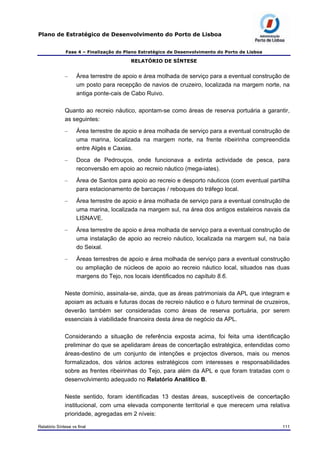 Plano de Estratégico de Desenvolvimento do Porto de Lisboa
Fase 4 – Finalização do Plano Estratégico de Desenvolvimento do Porto de Lisboa
RELATÓRIO DE SÍNTESE
– Área terrestre de apoio e área molhada de serviço para a eventual construção de
um posto para recepção de navios de cruzeiro, localizada na margem norte, na
antiga ponte-cais de Cabo Ruivo.
Quanto ao recreio náutico, apontam-se como áreas de reserva portuária a garantir,
as seguintes:
– Área terrestre de apoio e área molhada de serviço para a eventual construção de
uma marina, localizada na margem norte, na frente ribeirinha compreendida
entre Algés e Caxias.
– Doca de Pedrouços, onde funcionava a extinta actividade de pesca, para
reconversão em apoio ao recreio náutico (mega-iates).
– Área de Santos para apoio ao recreio e desporto náuticos (com eventual partilha
para estacionamento de barcaças / reboques do tráfego local.
– Área terrestre de apoio e área molhada de serviço para a eventual construção de
uma marina, localizada na margem sul, na área dos antigos estaleiros navais da
LISNAVE.
– Área terrestre de apoio e área molhada de serviço para a eventual construção de
uma instalação de apoio ao recreio náutico, localizada na margem sul, na baía
do Seixal.
– Áreas terrestres de apoio e área molhada de serviço para a eventual construção
ou ampliação de núcleos de apoio ao recreio náutico local, situados nas duas
margens do Tejo, nos locais identificados no capítulo 8.6.
Neste domínio, assinala-se, ainda, que as áreas patrimoniais da APL que integram e
apoiam as actuais e futuras docas de recreio náutico e o futuro terminal de cruzeiros,
deverão também ser consideradas como áreas de reserva portuária, por serem
essenciais à viabilidade financeira desta área de negócio da APL.
Considerando a situação de referência exposta acima, foi feita uma identificação
preliminar do que se apelidaram áreas de concertação estratégica, entendidas como
áreas-destino de um conjunto de intenções e projectos diversos, mais ou menos
formalizados, dos vários actores estratégicos com interesses e responsabilidades
sobre as frentes ribeirinhas do Tejo, para além da APL e que foram tratadas com o
desenvolvimento adequado no Relatório Analítico B.
Neste sentido, foram identificadas 13 destas áreas, susceptíveis de concertação
institucional, com uma elevada componente territorial e que merecem uma relativa
prioridade, agregadas em 2 níveis:
Relatório Síntese vs final 111
 