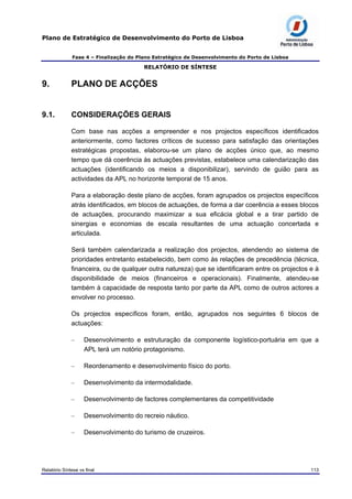 Plano de Estratégico de Desenvolvimento do Porto de Lisboa
Fase 4 – Finalização do Plano Estratégico de Desenvolvimento do Porto de Lisboa
RELATÓRIO DE SÍNTESE
9. PLANO DE ACÇÕES
9.1. CONSIDERAÇÕES GERAIS
Com base nas acções a empreender e nos projectos específicos identificados
anteriormente, como factores críticos de sucesso para satisfação das orientações
estratégicas propostas, elaborou-se um plano de acções único que, ao mesmo
tempo que dá coerência às actuações previstas, estabelece uma calendarização das
actuações (identificando os meios a disponibilizar), servindo de guião para as
actividades da APL no horizonte temporal de 15 anos.
Para a elaboração deste plano de acções, foram agrupados os projectos específicos
atrás identificados, em blocos de actuações, de forma a dar coerência a esses blocos
de actuações, procurando maximizar a sua eficácia global e a tirar partido de
sinergias e economias de escala resultantes de uma actuação concertada e
articulada.
Será também calendarizada a realização dos projectos, atendendo ao sistema de
prioridades entretanto estabelecido, bem como às relações de precedência (técnica,
financeira, ou de qualquer outra natureza) que se identificaram entre os projectos e à
disponibilidade de meios (financeiros e operacionais). Finalmente, atendeu-se
também à capacidade de resposta tanto por parte da APL como de outros actores a
envolver no processo.
Os projectos específicos foram, então, agrupados nos seguintes 6 blocos de
actuações:
– Desenvolvimento e estruturação da componente logístico-portuária em que a
APL terá um notório protagonismo.
– Reordenamento e desenvolvimento físico do porto.
– Desenvolvimento da intermodalidade.
– Desenvolvimento de factores complementares da competitividade
– Desenvolvimento do recreio náutico.
– Desenvolvimento do turismo de cruzeiros.
Relatório Síntese vs final 113
 