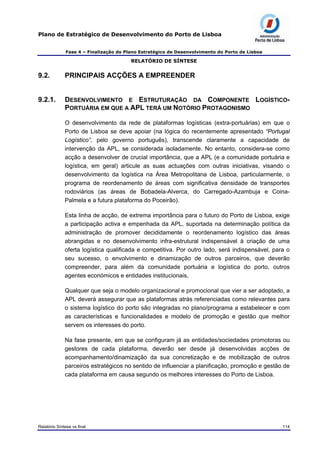 Plano de Estratégico de Desenvolvimento do Porto de Lisboa
Fase 4 – Finalização do Plano Estratégico de Desenvolvimento do Porto de Lisboa
RELATÓRIO DE SÍNTESE
9.2. PRINCIPAIS ACÇÕES A EMPREENDER
9.2.1. DESENVOLVIMENTO E ESTRUTURAÇÃO DA COMPONENTE LOGÍSTICO-
PORTUÁRIA EM QUE A APL TERÁ UM NOTÓRIO PROTAGONISMO
O desenvolvimento da rede de plataformas logísticas (extra-portuárias) em que o
Porto de Lisboa se deve apoiar (na lógica do recentemente apresentado “Portugal
Logístico”, pelo governo português), transcende claramente a capacidade de
intervenção da APL, se considerada isoladamente. No entanto, considera-se como
acção a desenvolver de crucial importância, que a APL (e a comunidade portuária e
logística, em geral) articule as suas actuações com outras iniciativas, visando o
desenvolvimento da logística na Área Metropolitana de Lisboa, particularmente, o
programa de reordenamento de áreas com significativa densidade de transportes
rodoviários (as áreas de Bobadela-Alverca, do Carregado-Azambuja e Coina-
Palmela e a futura plataforma do Poceirão).
Esta linha de acção, de extrema importância para o futuro do Porto de Lisboa, exige
a participação activa e empenhada da APL, suportada na determinação política da
administração de promover decididamente o reordenamento logístico das áreas
abrangidas e no desenvolvimento infra-estrutural indispensável à criação de uma
oferta logística qualificada e competitiva. Por outro lado, será indispensável, para o
seu sucesso, o envolvimento e dinamização de outros parceiros, que deverão
compreender, para além da comunidade portuária e logística do porto, outros
agentes económicos e entidades institucionais,
Qualquer que seja o modelo organizacional e promocional que vier a ser adoptado, a
APL deverá assegurar que as plataformas atrás referenciadas como relevantes para
o sistema logístico do porto são integradas no plano/programa a estabelecer e com
as características e funcionalidades e modelo de promoção e gestão que melhor
servem os interesses do porto.
Na fase presente, em que se configuram já as entidades/sociedades promotoras ou
gestores de cada plataforma, deverão ser desde já desenvolvidas acções de
acompanhamento/dinamização da sua concretização e de mobilização de outros
parceiros estratégicos no sentido de influenciar a planificação, promoção e gestão de
cada plataforma em causa segundo os melhores interesses do Porto de Lisboa.
Relatório Síntese vs final 114
 