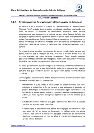 Plano de Estratégico de Desenvolvimento do Porto de Lisboa
Fase 4 – Finalização do Plano Estratégico de Desenvolvimento do Porto de Lisboa
RELATÓRIO DE SÍNTESE
9.2.2. REORDENAMENTO E DESENVOLVIMENTO FÍSICO DA ÁREA DE JURISDIÇÃO
No capítulo 8, foi já abordada a questão do “Reordenamento e Desenvolvimento
Físico do Porto”, ao tratar das orientações estratégicas e acções a empreender pelo
Porto de Lisboa. As soluções de ordenamento encaradas foram tratadas
separadamente para a margem norte e para a margem sul do Estuário do Tejo, e as
soluções de aproveitamento e potencial expansão até ao pleno aproveitamento das
instalações consideradas, foram desenvolvidas na perspectiva do crescimento do
tráfego identificada no estudo de mercado, tendo em conta as condicionantes que
influenciam cada tipo de tráfego e cada uma das instalações portuárias que o
servem.
As acessibilidades terrestres revestem-se de grande complexidade no caso das
zonas portuárias sob a jurisdição da APL, dado que a maioria destas zonas se
encontra envolvida por zonas urbanas consolidadas. Desta situação resultam
potenciais conflitos decorrentes da utilização da mesma infra-estrutura (rodoviária ou
ferroviária) para aceder à zona portuária e às zonas urbanas.
Há ainda que considerar a gestão integrada e sustentável, em termos económicos e
de ordenamento, de toda a área de jurisdição, incluindo as margens sem vocação
portuária mas que constituem espaços de ligação entre zonas ou infra-estruturas
portuárias.
Como acções a implementar no âmbito do reordenamento e desenvolvimento físico
da área de jurisdição do porto, destacam se:
– Planeamento, a curto, médio e longo prazo, do desenvolvimento das infra-
estruturas e instalações, a fim de garantir a sua adequação à evolução da
procura de tráfego e às novas exigências tecnológicas, legais e ambientais. Esta
função não se exerce apenas no interior do espaço portuário, mas igualmente no
exterior, de modo a garantir a integração optimizada do porto no território que o
rodeia.
– Estudo hidrodinâmico relativo à evolução e estabilização da barra e à agitação
marítima em algumas zonas ribeirinhas.
– Caracterização e classificação dos canais de navegação no estuário do Tejo,
com vista, não só ao estudo do incremento do tráfego fluvial operacional
portuário, mas também à definição de soluções sustentáveis de ordenamento
ribeirinho, nomeadamente no que se refere à criação de infra-estruturas de
apoio à náutica de recreio.
Relatório Síntese vs final 115
 