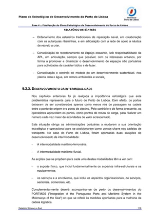 Plano de Estratégico de Desenvolvimento do Porto de Lisboa
Fase 4 – Finalização do Plano Estratégico de Desenvolvimento do Porto de Lisboa
RELATÓRIO DE SÍNTESE
– Ordenamento dos estaleiros tradicionais de reparação naval, em colaboração
com as autarquias ribeirinhas, e em articulação com a rede de apoio à náutica
de recreio a criar.
– Consolidação do reordenamento do espaço estuarino, sob responsabilidade da
APL, em articulação, sempre que possível, com os interesses urbanos, por
forma a promover e dinamizar o desenvolvimento de espaços não portuários
para actividades de carácter lúdico e de lazer.
– Consolidação e controlo do modelo de um desenvolvimento sustentável, nos
planos terra e água, em termos ambientais e sociais.
9.2.3. DESENVOLVIMENTO DA INTERMODALIDADE
Nos capítulos anteriores foi já realçada a importância estratégica que esta
problemática representa para o futuro do Porto de Lisboa. Com efeito, os portos
deixaram de ser considerados apenas como meros nós de passagem na cadeia
entre o ponto de origem e o ponto de destino. Pelo contrário e de forma crescente, os
operadores aproveitam os portos, como pontos de rotura de carga, para realizar um
número cada vez maior de actividades de valor acrescentado.
Esta situação obriga as administrações portuárias a mudarem a sua orientação
estratégica e operacional para se posicionarem como pontos-chave nas cadeias de
transporte. No caso do Porto de Lisboa, foram apontadas duas soluções de
desenvolvimento da intermodalidade:
– A intermodalidade marítimo-ferroviária.
– A intermodalidade marítimo-fluvial.
As acções que se propõem para cada uma destas modalidades têm a ver com:
– o suporte físico, que inclui fundamentalmente os aspectos infra-estruturais e os
equipamentos;
– os serviços e a envolvente, que inclui os aspectos organizacionais, de serviços,
sectoriais, comerciais, etc.
Complementarmente deverá acompanhar-se de perto os desenvolvimentos do
PORTMOS ("Integration of the Portuguese Ports and Maritime System in the
Motorways of the Sea") no que se refere às medidas apontadas para a melhoria da
cadeia logística.
Relatório Síntese vs final 116
 