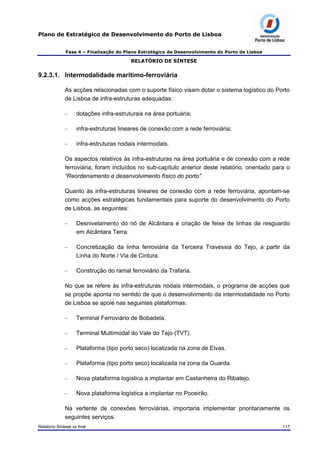 Plano de Estratégico de Desenvolvimento do Porto de Lisboa
Fase 4 – Finalização do Plano Estratégico de Desenvolvimento do Porto de Lisboa
RELATÓRIO DE SÍNTESE
9.2.3.1. Intermodalidade marítimo-ferroviária
As acções relacionadas com o suporte físico visam dotar o sistema logístico do Porto
de Lisboa de infra-estruturas adequadas:
– dotações infra-estruturais na área portuária;
– infra-estruturas lineares de conexão com a rede ferroviária;
– infra-estruturas nodais intermodais.
Os aspectos relativos às infra-estruturas na área portuária e de conexão com a rede
ferroviária, foram incluídos no sub-capítulo anterior deste relatório, orientado para o
“Reordenamento e desenvolvimento físico do porto”.
Quanto às infra-estruturas lineares de conexão com a rede ferroviária, apontam-se
como acções estratégicas fundamentais para suporte do desenvolvimento do Porto
de Lisboa, as seguintes:
– Desnivelamento do nó de Alcântara e criação de feixe de linhas de resguardo
em Alcântara Terra.
– Concretização da linha ferroviária da Terceira Travessia do Tejo, a partir da
Linha do Norte / Via de Cintura.
– Construção do ramal ferroviário da Trafaria.
No que se refere às infra-estruturas nodais intermodais, o programa de acções que
se propõe aponta no sentido de que o desenvolvimento da intermodalidade no Porto
de Lisboa se apoie nas seguintes plataformas:
– Terminal Ferroviário de Bobadela.
– Terminal Multimodal do Vale do Tejo (TVT).
– Plataforma (tipo porto seco) localizada na zona de Elvas.
– Plataforma (tipo porto seco) localizada na zona da Guarda.
– Nova plataforma logística a implantar em Castanheira do Ribatejo.
– Nova plataforma logística a implantar no Poceirão.
Na vertente de conexões ferroviárias, importaria implementar prioritariamente os
seguintes serviços:
Relatório Síntese vs final 117
 