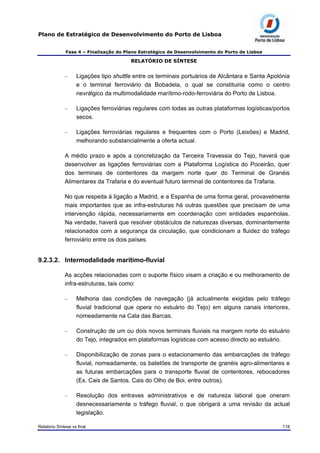 Plano de Estratégico de Desenvolvimento do Porto de Lisboa
Fase 4 – Finalização do Plano Estratégico de Desenvolvimento do Porto de Lisboa
RELATÓRIO DE SÍNTESE
– Ligações tipo shuttle entre os terminais portuários de Alcântara e Santa Apolónia
e o terminal ferroviário da Bobadela, o qual se constituiria como o centro
nevrálgico da multimodalidade marítimo-rodo-ferroviária do Porto de Lisboa.
– Ligações ferroviárias regulares com todas as outras plataformas logísticas/portos
secos.
– Ligações ferroviárias regulares e frequentes com o Porto (Leixões) e Madrid,
melhorando substancialmente a oferta actual.
A médio prazo e após a concretização da Terceira Travessia do Tejo, haverá que
desenvolver as ligações ferroviárias com a Plataforma Logística do Poceirão, quer
dos terminais de contentores da margem norte quer do Terminal de Granéis
Alimentares da Trafaria e do eventual futuro terminal de contentores da Trafaria.
No que respeita à ligação a Madrid, e a Espanha de uma forma geral, provavelmente
mais importantes que as infra-estruturas há outras questões que precisam de uma
intervenção rápida, necessariamente em coordenação com entidades espanholas.
Na verdade, haverá que resolver obstáculos de naturezas diversas, dominantemente
relacionados com a segurança da circulação, que condicionam a fluidez do tráfego
ferroviário entre os dois países.
9.2.3.2. Intermodalidade marítimo-fluvial
As acções relacionadas com o suporte físico visam a criação e ou melhoramento de
infra-estruturas, tais como:
– Melhoria das condições de navegação (já actualmente exigidas pelo tráfego
fluvial tradicional que opera no estuário do Tejo) em alguns canais interiores,
nomeadamente na Cala das Barcas.
– Construção de um ou dois novos terminais fluviais na margem norte do estuário
do Tejo, integrados em plataformas logísticas com acesso directo ao estuário.
– Disponibilização de zonas para o estacionamento das embarcações de tráfego
fluvial, nomeadamente, os batelões de transporte de granéis agro-alimentares e
as futuras embarcações para o transporte fluvial de contentores, rebocadores
(Ex. Cais de Santos, Cais do Olho de Boi, entre outros).
– Resolução dos entraves administrativos e de natureza laboral que oneram
desnecessariamente o tráfego fluvial, o que obrigará a uma revisão da actual
legislação.
Relatório Síntese vs final 118
 