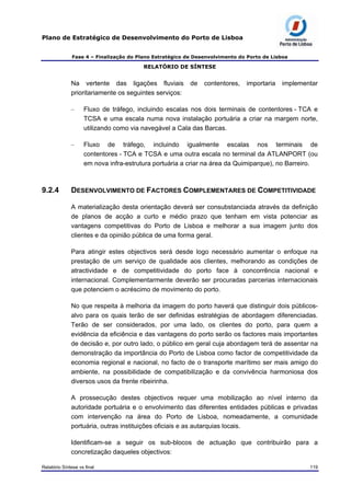 Plano de Estratégico de Desenvolvimento do Porto de Lisboa
Fase 4 – Finalização do Plano Estratégico de Desenvolvimento do Porto de Lisboa
RELATÓRIO DE SÍNTESE
Na vertente das ligações fluviais de contentores, importaria implementar
prioritariamente os seguintes serviços:
– Fluxo de tráfego, incluindo escalas nos dois terminais de contentores - TCA e
TCSA e uma escala numa nova instalação portuária a criar na margem norte,
utilizando como via navegável a Cala das Barcas.
– Fluxo de tráfego, incluindo igualmente escalas nos terminais de
contentores - TCA e TCSA e uma outra escala no terminal da ATLANPORT (ou
em nova infra-estrutura portuária a criar na área da Quimiparque), no Barreiro.
9.2.4 DESENVOLVIMENTO DE FACTORES COMPLEMENTARES DE COMPETITIVIDADE
A materialização desta orientação deverá ser consubstanciada através da definição
de planos de acção a curto e médio prazo que tenham em vista potenciar as
vantagens competitivas do Porto de Lisboa e melhorar a sua imagem junto dos
clientes e da opinião pública de uma forma geral.
Para atingir estes objectivos será desde logo necessário aumentar o enfoque na
prestação de um serviço de qualidade aos clientes, melhorando as condições de
atractividade e de competitividade do porto face à concorrência nacional e
internacional. Complementarmente deverão ser procuradas parcerias internacionais
que potenciem o acréscimo de movimento do porto.
No que respeita à melhoria da imagem do porto haverá que distinguir dois públicos-
alvo para os quais terão de ser definidas estratégias de abordagem diferenciadas.
Terão de ser considerados, por uma lado, os clientes do porto, para quem a
evidência da eficiência e das vantagens do porto serão os factores mais importantes
de decisão e, por outro lado, o público em geral cuja abordagem terá de assentar na
demonstração da importância do Porto de Lisboa como factor de competitividade da
economia regional e nacional, no facto de o transporte marítimo ser mais amigo do
ambiente, na possibilidade de compatibilização e da convivência harmoniosa dos
diversos usos da frente ribeirinha.
A prossecução destes objectivos requer uma mobilização ao nível interno da
autoridade portuária e o envolvimento das diferentes entidades públicas e privadas
com intervenção na área do Porto de Lisboa, nomeadamente, a comunidade
portuária, outras instituições oficiais e as autarquias locais.
Identificam-se a seguir os sub-blocos de actuação que contribuirão para a
concretização daqueles objectivos:
Relatório Síntese vs final 119
 
