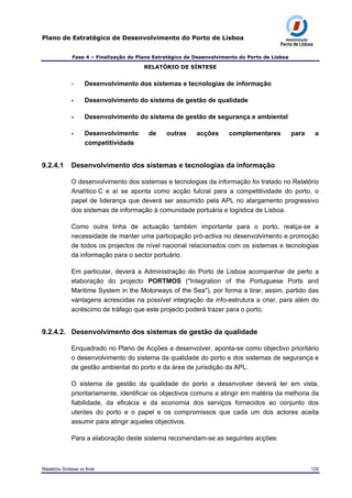 Plano de Estratégico de Desenvolvimento do Porto de Lisboa
Fase 4 – Finalização do Plano Estratégico de Desenvolvimento do Porto de Lisboa
RELATÓRIO DE SÍNTESE
- Desenvolvimento dos sistemas e tecnologias de informação
- Desenvolvimento do sistema de gestão de qualidade
- Desenvolvimento do sistema de gestão de segurança e ambiental
- Desenvolvimento de outras acções complementares para a
competitividade
9.2.4.1 Desenvolvimento dos sistemas e tecnologias da informação
O desenvolvimento dos sistemas e tecnologias da informação foi tratado no Relatório
Analítico C e aí se aponta como acção fulcral para a competitividade do porto, o
papel de liderança que deverá ser assumido pela APL no alargamento progressivo
dos sistemas de informação à comunidade portuária e logística de Lisboa.
Como outra linha de actuação também importante para o porto, realça-se a
necessidade de manter uma participação pró-activa no desenvolvimento e promoção
de todos os projectos de nível nacional relacionados com os sistemas e tecnologias
da informação para o sector portuário.
Em particular, deverá a Administração do Porto de Lisboa acompanhar de perto a
elaboração do projecto PORTMOS ("Integration of the Portuguese Ports and
Maritime System in the Motorways of the Sea"), por forma a tirar, assim, partido das
vantagens acrescidas na possível integração da info-estrutura a criar, para além do
acréscimo de tráfego que este projecto poderá trazer para o porto.
9.2.4.2. Desenvolvimento dos sistemas de gestão da qualidade
Enquadrado no Plano de Acções a desenvolver, aponta-se como objectivo prioritário
o desenvolvimento do sistema da qualidade do porto e dos sistemas de segurança e
de gestão ambiental do porto e da área de jurisdição da APL.
O sistema de gestão da qualidade do porto a desenvolver deverá ter em vista,
prioritariamente, identificar os objectivos comuns a atingir em matéria da melhoria da
fiabilidade, da eficácia e da economia dos serviços fornecidos ao conjunto dos
utentes do porto e o papel e os compromissos que cada um dos actores aceita
assumir para atingir aqueles objectivos.
Para a elaboração deste sistema recomendam-se as seguintes acções:
Relatório Síntese vs final 120
 