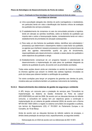 Plano de Estratégico de Desenvolvimento do Porto de Lisboa
Fase 4 – Finalização do Plano Estratégico de Desenvolvimento do Porto de Lisboa
RELATÓRIO DE SÍNTESE
a) Uma auscultação alargada dos clientes do porto (carregadores e recebedores,
em particular) tendo em vista a identificação dos factores críticos de avaliação
da qualidade dos serviços prestados;
b) O estabelecimento de consensos no seio da comunidade portuária e logística,
tendo em atenção as opiniões recolhidas, sobre os factores da qualidade que
importa reter e sobre a hierarquização destes, nomeadamente tendo em vista o
estabelecimento de prioridades de actuação subsequentes.
c) Para cada um dos factores da qualidade retidos, identificar a(s) actividade(s) /
processo(s) que determinam o desempenho relativo a esse factor da qualidade,
os agentes que interferem nesse(s) processo(s) e obtenção de compromissos da
parte dos agentes intervenientes quanto ao grau de envolvimento,
responsabilidade pelo desenvolvimento e adesão a esses planos da qualidade e
sobre objectivos da qualidade a atingir.
d) Estabelecimento consensual de um programa faseado e calendarizado de
desenvolvimento e implementação de cada plano da qualidade integrante do
sistema da qualidade do porto, de acordo com as prioridades acordadas.
Todas estas acções devem ainda ser orientadas no sentido de motivar e incentivar
os diversos agentes que actuam no âmbito das cadeias logísticas vinculadas ao
porto de Lisboa para obterem também a certificação da qualidade.
Tal criaria condições para lançar um programa de garantias aos clientes do porto,
iniciativa esta que constituiria também um poderoso instrumento de marketing.
9.2.4.3. Desenvolvimento dos sistemas de gestão da segurança e ambiente
A APL lançou um concurso para a prestação de serviços para "Consultoria na
Implementação do Sistema de Gestão Ambiental do Porto de Lisboa"
(Nº01/DSP/2005) em abril de 2006. De acordo com as cláusulas técnicas do referido
concurso, a consultoria em apreço tem por objectivos gerais a construção e
implementação de um sistema de gestão ambiental (SGA) de acordo com a Norma
NP EN ISO 14001:2004 e o registo no sistema comunitário de ecogestão e auditoria,
nos termos do Regulamento (CE) nº 761/2001 do Parlamento Europeu e do
Conselho, de 19 de Março.
Ainda de acordo com as cláusulas técnicas do referido caderno de encargos, o
âmbito desta prestação de serviços inclui, especificamente, as seguintes tarefas:
– Estruturação de um SGA de acordo com os referenciais da ISO 14 001;
Relatório Síntese vs final 121
 