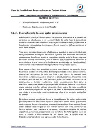 Plano de Estratégico de Desenvolvimento do Porto de Lisboa
Fase 4 – Finalização do Plano Estratégico de Desenvolvimento do Porto de Lisboa
RELATÓRIO DE SÍNTESE
– Acompanhamento da implementação do SGA;
– Realização da pré-auditoria de certificação.
9.2.4.4. Desenvolvimento de outras acções complementares
O enfoque na prestação de um serviço de qualidade aos clientes e a melhoria as
condições de atractividade e de competitividade do porto, face à concorrência
nacional e internaciona,l assenta na adequação da oferta de serviços portuários e
logísticos às necessidades do mercado, a fim de manter os tráfegos existentes e
atrair novos tráfegos.
Trata-se de controlar globalmente a fiabilidade, a qualidade e a competitividade dos
serviços fornecidos ao conjunto das cadeias logísticas e de transporte, de avaliar as
necessidades dos clientes actuais e potenciais e adaptar a oferta de serviços para
responder a essas necessidades, onde a melhoria dos procedimentos aduaneiros e
administrativos é uma componente fundamental. A realização de “benchmarkings”
internacionais será uma ferramenta importante na definição desta política.
Para superar o facto de a autoridade portuária estar afastada da operação directa
haverá que estabelecer uma política de maior proximidade com os concessionários,
assente no compromisso de cada um fazer o seu melhor, no respeito pelas
respectivas competências, para se atingirem os objectivos comuns. Inserem-se nesta
linha de acção o trabalho em curso da construção de uma bateria de indicadores de
desempenho, a fornecer regularmente pelos concessionários, bem como a
realização de reuniões periódicas para aperceber problemas, identificar ou incentivar
novos projectos e alinhar políticas comerciais. Será, porém, da maior importância
que a administração portuária se organize de forma a desempenhar cabalmente a
sua missão e, em particular, a dar uma resposta eficaz e em tempo às solicitações
do exterior.
No entanto, porque conscientes de que a competitividade do porto é determinada
pela competitividade das cadeias logísticas onde ele se insere, haverá que envolver
neste processo de melhoria contínua os seus diversos actores. O aumento da fluidez
destas cadeias e dos serviços que elas poderão oferecer bem como a diminuição da
factura logística são objectivos a prosseguir. Complementarmente às acções
específicas, já referidas, direccionadas para a melhoria da oferta logística ligada ao
porto, a criação e funcionamento de um “Fórum para a Simplificação de
Procedimentos” contribuirá para a prossecução deste objectivo.
Relatório Síntese vs final 122
 
