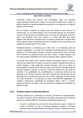 Plano de Estratégico de Desenvolvimento do Porto de Lisboa
Fase 4 – Finalização do Plano Estratégico de Desenvolvimento do Porto de Lisboa
RELATÓRIO DE SÍNTESE
Finalmente, haverá que procurar uma participação activa nos possíveis
desenvolvimentos internacionais visando uma possível evolução para modelos de
gestão integrada de cadeias de plataformas portuárias e sua integração em sistemas
logísticos internacionais
No que respeita à melhoria da imagem junto dos clientes do porto trata-se, em
primeiro lugar, de, em estreita ligação com a comunidade portuária, ter uma postura
comercial mais agressiva que contribua para o aumento da notoriedade do porto e
para a sua afirmação como porto moderno e a melhor alternativa para certos
tráfegos. Sem esquecer o mercado interno, as acções a desenvolver no âmbito desta
política deverão dirigir-se prioritariamente para as regiões da Península Ibérica que
poderão ser servidas pelo Porto de Lisboa.
Complementarmente a entrevistas que já têm vindo a ser realizadas junto dos
grandes carregadores, no sentido de se identificar constrangimentos do transporte
marítimo e, ao mesmo tempo, dar-lhes a conhecer a oferta do porto, para o mercado
interno deverão ser realizadas acções que visem inverter a imagem negativa, mas
em muitos aspectos desfocada, que continua a persistir sobre o sistema portuário.
O sucesso das acções acima referidas também terá efeitos positivos no que à
melhoria da imagem junto do público em geral diz respeito. Complementarmente, as
acções dirigidas a este público-alvo deverão assentar, como já se disse, na
demonstração da importância do Porto de Lisboa, como factor de competitividade da
economia regional e nacional, no facto de o transporte marítimo ser mais amigo do
ambiente e na possibilidade de compatibilização e convivência harmoniosa dos
diferentes usos da frente ribeirinha. Este último aspecto terá, naturalmente, de ser
suportado por um política pró-activa que vise a melhor integração no tecido urbano
das áreas portuárias e a recuperação de áreas ambientalmente degradadas. As
medidas a desenvolver, respeitantes às orientações sobre o lazer e o turismo,
deverão também ser encarados como instrumentos da estratégia de abordagem ao
público em geral
9.2.5. DESENVOLVIMENTO DO RECREIO NÁUTICO
Tendo-se presente que a abordagem do estuário, para efeitos do desenvolvimento
da náutica de recreio, deverá subordinar-se às lógicas decorrentes dos já referidos
sistema rio e sistema Atlântico, das acções a implementar destacam-se:
– O apoio à constituição de uma rede de infra-estruturas de apoio à náutica de
recreio no Estuário do Tejo, de diversas tipologias e dirigida a mercados
distintos, através do planeamento e promoção de marinas, núcleos de recreio e
Relatório Síntese vs final 123
 