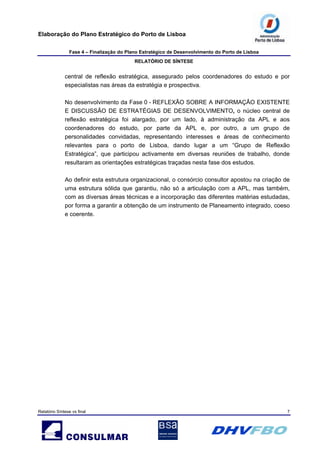 Elaboração do Plano Estratégico do Porto de Lisboa
Fase 4 – Finalização do Plano Estratégico de Desenvolvimento do Porto de Lisboa
RELATÓRIO DE SÍNTESE
Relatório Síntese vs final 7
central de reflexão estratégica, assegurado pelos coordenadores do estudo e por
especialistas nas áreas da estratégia e prospectiva.
No desenvolvimento da Fase 0 - REFLEXÃO SOBRE A INFORMAÇÃO EXISTENTE
E DISCUSSÃO DE ESTRATÉGIAS DE DESENVOLVIMENTO, o núcleo central de
reflexão estratégica foi alargado, por um lado, à administração da APL e aos
coordenadores do estudo, por parte da APL e, por outro, a um grupo de
personalidades convidadas, representando interesses e áreas de conhecimento
relevantes para o porto de Lisboa, dando lugar a um “Grupo de Reflexão
Estratégica”, que participou activamente em diversas reuniões de trabalho, donde
resultaram as orientações estratégicas traçadas nesta fase dos estudos.
Ao definir esta estrutura organizacional, o consórcio consultor apostou na criação de
uma estrutura sólida que garantiu, não só a articulação com a APL, mas também,
com as diversas áreas técnicas e a incorporação das diferentes matérias estudadas,
por forma a garantir a obtenção de um instrumento de Planeamento integrado, coeso
e coerente.
 