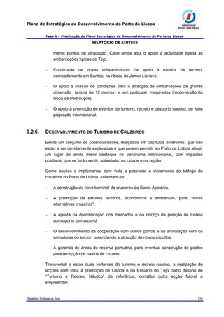 Plano de Estratégico de Desenvolvimento do Porto de Lisboa
Fase 4 – Finalização do Plano Estratégico de Desenvolvimento do Porto de Lisboa
RELATÓRIO DE SÍNTESE
meros pontos de atracação. Cabe ainda aqui o apoio à actividade ligada às
embarcações típicas do Tejo.
– Construção de novas infra-estruturas de apoio à náutica de recreio,
nomeadamente em Santos, na ribeira do Jamor Lisnave.
– O apoio à criação de condições para a atracção de embarcações de grande
dimensão (acima de 12 metros) e, em particular, mega-iates (reconversão da
Doca de Pedrouços).
– O apoio à promoção de eventos de turismo, recreio e desporto náutico, de forte
projecção internacional.
9.2.6. DESENVOLVIMENTO DO TURISMO DE CRUZEIROS
Existe um conjunto de potencialidades, realçadas em capítulos anteriores, que não
estão a ser devidamente exploradas e que podem permitir ao Porto de Lisboa atingir
um lugar de ainda maior destaque no panorama internacional, com impactes
positivos, que se farão sentir, sobretudo, na cidade e na região.
Como acções a implementar com vista a potenciar o incremento do tráfego de
cruzeiros no Porto de Lisboa, salientam-se:
– A construção do novo terminal de cruzeiros de Santa Apolónia.
– A promoção de estudos técnicos, económicos e ambientais, para “novas
alternativas cruzeiros”.
– A aposta na diversificação dos mercados e no reforço da posição de Lisboa
como porto turn around.
– O desenvolvimento da cooperação com outros portos e da articulação com os
armadores do sector, potenciando a atracção de novos circuitos.
– A garantia de áreas de reserva portuária, para eventual construção de postos
para recepção de navios de cruzeiro.
Transversal a estas duas vertentes do turismo e recreio náutico, a realização de
acções com vista à promoção de Lisboa e do Estuário do Tejo como destino de
“Turismo e Recreio Náutico” de referência, constitui outra acção fulcral a
empreender.
Relatório Síntese vs final 124
 