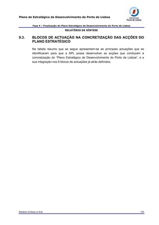 Plano de Estratégico de Desenvolvimento do Porto de Lisboa
Fase 4 – Finalização do Plano Estratégico de Desenvolvimento do Porto de Lisboa
RELATÓRIO DE SÍNTESE
9.3. BLOCOS DE ACTUAÇÃO NA CONCRETIZAÇÃO DAS ACÇÕES DO
PLANO ESTRATÉGICO
Na tabela resumo que se segue apresentam-se as principais actuações que se
identificaram para que a APL possa desenvolver as acções que conduzam à
concretização do “Plano Estratégico de Desenvolvimento do Porto de Lisboa”, e a
sua integração nos 6 blocos de actuações já atrás definidos.
Relatório Síntese vs final 125
 