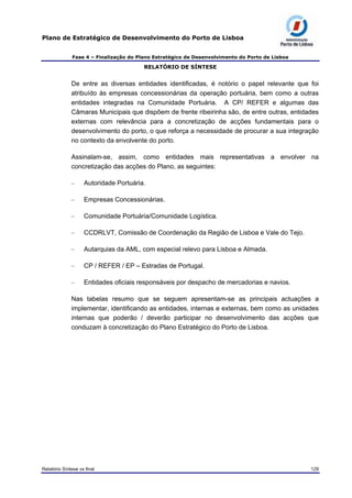 Plano de Estratégico de Desenvolvimento do Porto de Lisboa
Fase 4 – Finalização do Plano Estratégico de Desenvolvimento do Porto de Lisboa
RELATÓRIO DE SÍNTESE
De entre as diversas entidades identificadas, é notório o papel relevante que foi
atribuído às empresas concessionárias da operação portuária, bem como a outras
entidades integradas na Comunidade Portuária. A CP/ REFER e algumas das
Câmaras Municipais que dispõem de frente ribeirinha são, de entre outras, entidades
externas com relevância para a concretização de acções fundamentais para o
desenvolvimento do porto, o que reforça a necessidade de procurar a sua integração
no contexto da envolvente do porto.
Assinalam-se, assim, como entidades mais representativas a envolver na
concretização das acções do Plano, as seguintes:
– Autoridade Portuária.
– Empresas Concessionárias.
– Comunidade Portuária/Comunidade Logística.
– CCDRLVT, Comissão de Coordenação da Região de Lisboa e Vale do Tejo.
– Autarquias da AML, com especial relevo para Lisboa e Almada.
– CP / REFER / EP – Estradas de Portugal.
– Entidades oficiais responsáveis por despacho de mercadorias e navios.
Nas tabelas resumo que se seguem apresentam-se as principais actuações a
implementar, identificando as entidades, internas e externas, bem como as unidades
internas que poderão / deverão participar no desenvolvimento das acções que
conduzam à concretização do Plano Estratégico do Porto de Lisboa.
Relatório Síntese vs final 129
 
