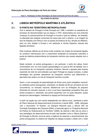 Elaboração do Plano Estratégico do Porto de Lisboa
Fase 4 – Finalização do Plano Estratégico de Desenvolvimento do Porto de Lisboa
RELATÓRIO DE SÍNTESE
Relatório Síntese vs final 8
2. LISBOA METRÓPOLE MARÍTIMA E ATLÂNTICA
2.1. O PORTO NO TERRITÓRIO METROPOLITANO
Com a adesão de Portugal à União Europeia em 1986, e também na sequência do
processo de descolonização que se seguiu a 1974, desencadeou-se uma profunda
mudança no posicionamento de Portugal no mundo a qual se reflectiu, de imediato,
na alteração das relações comerciais do nosso país com o exterior, e na viragem do
eixo de relações com África e com os países da América do Sul, através do Atlântico,
para um eixo dirigido à Europa e em particular à vizinha Espanha, através das
ligações terrestres.
Esta mudança reflectiu-se de forma muito evidente nos modos de transporte ligados
ao comércio internacional com o crescimento acelerado do transporte rodoviário e
perda da histórica predominância do transporte marítimo nas nossas relações com o
exterior.
Neste contexto, os portos portugueses e, em particular, o porto de Lisboa, foram
confrontados com um novo quadro geoestratégico no qual se têm de debater com a
concorrência de um transporte rodoviário dinâmico, flexível e apoiado pela recente
expansão da rede de auto-estradas que ligam Portugal ao espaço europeu, e pelas
estratégias dos grandes operadores de transporte marítimo que determinam a
geometria das redes e os nós do transporte marítimo mundial.
Assim, e com excepção da especialização de Sines como porto energético nacional,
os restantes portos portugueses, orientados na década de 80 por princípios de livre
concorrência, no mercado nacional, debatem-se com as limitações da pequena
dimensão do mercado nacional, e com a sua fraca capacidade competitiva face aos
portos europeus e, sobretudo, aos portos espanhóis com os quais disputam, quase
sempre em desvantagem, hinterland no espaço da Península Ibérica.
A partir da opção que vem sendo estabelecida nos últimos anos, sobretudo a partir
do Plano Nacional de Desenvolvimento Económico e Social 2000 – 2006, reforçada
com o documento “O Oceano: um Desígnio Nacional para o Século XXI” da
Comissão Estratégica dos Oceanos (2004), e traduzida agora no “Programa Nacional
de Política do Ordenamento do Território” (2006), de retornar o Mar não só como o
eixo estratégico de desenvolvimento do país mas também como a “Marca Distintiva”
de Portugal no Mundo, torna-se clara a urgência de repensar o posicionamento dos
portos portugueses no sistema de relações do espaço europeu e deste com o resto
 