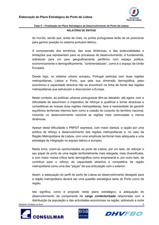 Elaboração do Plano Estratégico do Porto de Lisboa
Fase 4 – Finalização do Plano Estratégico de Desenvolvimento do Porto de Lisboa
RELATÓRIO DE SÍNTESE
Relatório Síntese vs final 9
do mundo, sendo que, antes de mais, os portos portugueses terão de se posicionar
para ganhar posição no sistema portuário ibérico.
A compreensão dos territórios, das suas dinâmicas, e das potencialidades e
limitações que representam para os processos de desenvolvimento, é fundamental,
sobretudo para um país geograficamente periférico num espaço politica,
economicamente e demograficamente, “continentalizado”, como é o espaço da União
Europeia.
Desde logo, no sistema urbano europeu, Portugal participa com duas regiões
metropolitanas, Lisboa e Porto, que pela sua dimensão demográfica, peso
económico e capacidade atractiva não se encontram na linha de frente das regiões
metropolitanas que estruturam e direccionam a Europa.
Neste contexto, as políticas urbanas portuguesas têm-se debatido, até agora, com a
dificuldade de assumirem o imperativo de reforçar e qualificar e tornar atractivas e
competitivas as nossas duas regiões metropolitanas, face à necessidade de garantir
equilíbrios territoriais internos bem como a coesão do conjunto do território nacional,
incluindo no desenvolvimento nacional as regiões mais carenciadas e menos
dinâmicas.
Apesar desta dificuldade o PNPOT expressa, com maior clareza, a opção por uma
política de reforço e desenvolvimento das regiões metropolitanas e, no caso da
Região Metropolitana de Lisboa, com uma amplitude territorial mais adequada a uma
estratégia de integração no espaço ibérico e europeu.
Nesta linha, criam-se oportunidades ao porto de Lisboa, por um lado, de reforçar o
seu papel de porto de uma região territorialmente mais alargada, mais diversificada,
e com maior massa critica tanto demográfica como empresarial e, por outro lado, de
contribuir para o reforço da capacidade atractiva e competitiva da região
metropolitana como uma das “peças” da sua articulação com o exterior.
Assim, a adequação do perfil do porto de Lisboa ao desenvolvimento desejado para
a região metropolitana deverá ser uma questão estratégica tanto do Porto como da
região.
Isto significa, como é proposto neste plano estratégico, a adequação do
desenvolvimento da componente de carga contentorizada relacionada com a
distribuição da população e das actividades económicas na região, sobretudo a norte
 