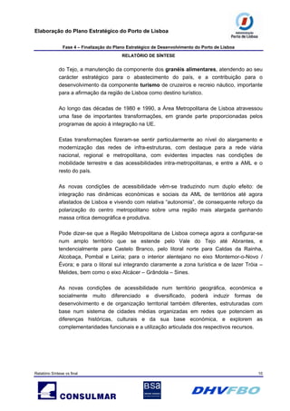 Elaboração do Plano Estratégico do Porto de Lisboa
Fase 4 – Finalização do Plano Estratégico de Desenvolvimento do Porto de Lisboa
RELATÓRIO DE SÍNTESE
Relatório Síntese vs final 10
do Tejo, a manutenção da componente dos granéis alimentares, atendendo ao seu
carácter estratégico para o abastecimento do país, e a contribuição para o
desenvolvimento da componente turismo de cruzeiros e recreio náutico, importante
para a afirmação da região de Lisboa como destino turístico.
Ao longo das décadas de 1980 e 1990, a Área Metropolitana de Lisboa atravessou
uma fase de importantes transformações, em grande parte proporcionadas pelos
programas de apoio à integração na UE.
Estas transformações fizeram-se sentir particularmente ao nível do alargamento e
modernização das redes de infra-estruturas, com destaque para a rede viária
nacional, regional e metropolitana, com evidentes impactes nas condições de
mobilidade terrestre e das acessibilidades intra-metropolitanas, e entre a AML e o
resto do país.
As novas condições de acessibilidade vêm-se traduzindo num duplo efeito: de
integração nas dinâmicas económicas e sociais da AML de territórios até agora
afastados de Lisboa e vivendo com relativa “autonomia”, de consequente reforço da
polarização do centro metropolitano sobre uma região mais alargada ganhando
massa critica demográfica e produtiva.
Pode dizer-se que a Região Metropolitana de Lisboa começa agora a configurar-se
num amplo território que se estende pelo Vale do Tejo até Abrantes, e
tendencialmente para Castelo Branco, pelo litoral norte para Caldas da Rainha,
Alcobaça, Pombal e Leiria; para o interior alentejano no eixo Montemor-o-Novo /
Évora; e para o litoral sul integrando claramente a zona turística e de lazer Tróia –
Melides, bem como o eixo Alcácer – Grândola – Sines.
As novas condições de acessibilidade num território geográfica, económica e
socialmente muito diferenciado e diversificado, poderá induzir formas de
desenvolvimento e de organização territorial também diferentes, estruturadas com
base num sistema de cidades médias organizadas em redes que potenciem as
diferenças históricas, culturais e da sua base económica, e explorem as
complementaridades funcionais e a utilização articulada dos respectivos recursos.
 