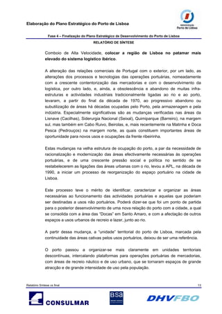 Elaboração do Plano Estratégico do Porto de Lisboa
Fase 4 – Finalização do Plano Estratégico de Desenvolvimento do Porto de Lisboa
RELATÓRIO DE SÍNTESE
Relatório Síntese vs final 13
Comboio de Alta Velocidade, colocar a região de Lisboa no patamar mais
elevado do sistema logístico ibérico.
A alteração das relações comerciais de Portugal com o exterior, por um lado, as
alterações dos processos e tecnologias das operações portuárias, nomeadamente
com a crescente contentorização das mercadorias e com o desenvolvimento da
logística, por outro lado, e, ainda, a obsolescência e abandono de muitas infra-
estruturas e actividades industriais tradicionalmente ligadas ao rio e ao porto,
levaram, a partir do final da década de 1970, ao progressivo abandono ou
subutilização de áreas há décadas ocupadas pelo Porto, pela armazenagem e pela
indústria. Especialmente significativas são as mudanças verificadas nas áreas da
Lisnave (Cacilhas), Siderurgia Nacional (Seixal), Quimiparque (Barreiro), na margem
sul, mas também em Cabo Ruivo, Beirolas, e, mais recentemente na Matinha e Doca
Pesca (Pedrouços) na margem norte, as quais constituem importantes áreas de
oportunidade para novos usos e ocupações da frente ribeirinha.
Estas mudanças na velha estrutura de ocupação do porto, a par da necessidade de
racionalização e modernização das áreas efectivamente necessárias às operações
portuárias, e de uma crescente pressão social e política no sentido de se
restabelecerem as ligações das áreas urbanas com o rio, levou a APL, na década de
1990, a iniciar um processo de reorganização do espaço portuário na cidade de
Lisboa.
Este processo teve o mérito de identificar, caracterizar e organizar as áreas
necessárias ao funcionamento das actividades portuárias e aquelas que poderiam
ser destinadas a usos não portuários. Poderá dizer-se que foi um ponto de partida
para o posterior desenvolvimento de uma nova relação do porto com a cidade, a qual
se consolida com a área das “Docas” em Santo Amaro, e com a afectação de outros
espaços a usos urbanos de recreio e lazer, junto ao rio.
A partir dessa mudança, a “unidade” territorial do porto de Lisboa, marcada pela
continuidade das áreas cativas pelos usos portuários, deixou de ser uma referência.
O porto passou a organizar-se mais claramente em unidades territoriais
descontínuas, intercalando plataformas para operações portuárias de mercadorias,
com áreas de recreio náutico e de uso urbano, que se tornaram espaços de grande
atracção e de grande intensidade de uso pela população.
 