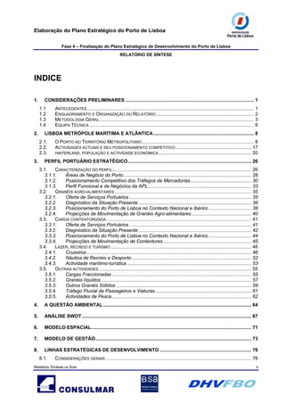Elaboração do Plano Estratégico do Porto de Lisboa
Fase 4 – Finalização do Plano Estratégico de Desenvolvimento do Porto de Lisboa
RELATÓRIO DE SÍNTESE
Relatório Síntese vs final ii
INDICE
1. CONSIDERAÇÕES PRELIMINARES ................................................................................................. 1
1.1 ANTECEDENTES.............................................................................................................................. 1
1.2 ENQUADRAMENTO E ORGANIZAÇÃO DO RELATÓRIO.......................................................................... 2
1.3 METODOLOGIA GERAL..................................................................................................................... 3
1.4 EQUIPA TÉCNICA ............................................................................................................................ 6
2. LISBOA METRÓPOLE MARÍTIMA E ATLÂNTICA............................................................................ 8
2.1. O PORTO NO TERRITÓRIO METROPOLITANO..................................................................................... 8
2.2. ACTIVIDADES ACTUAIS E SEU POSICIONAMENTO COMPETITIVO ......................................................... 17
2.3. HINTERLAND, POPULAÇÃO E ACTIVIDADE ECONÓMICA...................................................................... 20
3. PERFIL PORTUÁRIO ESTRATÉGICO............................................................................................. 26
3.1. CARACTERIZAÇÃO DO PERFIL......................................................................................................... 26
3.1.1. Áreas de Negócio do Porto ................................................................................................ 26
3.1.2. Posicionamento Competitivo dos Tráfegos de Mercadorias.............................................. 30
3.1.3. Perfil Funcional e de Negócios da APL.............................................................................. 33
3.2. GRANÉIS AGRO-ALIMENTARES ....................................................................................................... 35
3.2.1. Oferta de Serviços Portuários ............................................................................................ 35
3.2.2. Diagnóstico da Situação Presente ..................................................................................... 36
3.2.3. Posicionamento do Porto de Lisboa no Contexto Nacional e Ibérico ................................ 38
3.2.4. Projecções de Movimentação de Granéis Agro-alimentares ............................................. 40
3.3. CARGA CONTENTORIZADA ............................................................................................................. 41
3.3.1. Oferta de Serviços Portuários ............................................................................................ 41
3.3.2. Diagnóstico da Situação Presente ..................................................................................... 42
3.3.3. Posicionamento do Porto de Lisboa no Contexto Nacional e Ibérico ................................ 44
3.3.4. Projecções de Movimentação de Contentores................................................................... 45
3.4. LAZER, RECREIO E TURISMO .......................................................................................................... 46
3.4.1. Cruzeiros ............................................................................................................................ 46
3.4.2. Náutica de Recreio e Desporto .......................................................................................... 52
3.4.3. Actividade marítimo-turística .............................................................................................. 53
3.5. OUTRAS ACTIVIDADES ................................................................................................................... 55
3.5.1. Cargas Fraccionadas ......................................................................................................... 55
3.5.2. Granéis líquidos.................................................................................................................. 57
3.5.3. Outros Granéis Sólidos ...................................................................................................... 59
3.5.4. Tráfego Fluvial de Passageiros e Viaturas......................................................................... 61
3.5.5. Actividades de Pesca ......................................................................................................... 62
4. A QUESTÃO AMBIENTAL................................................................................................................ 64
5. ANÁLISE SWOT................................................................................................................................ 67
6. MODELO ESPACIAL......................................................................................................................... 71
7. MODELO DE GESTÃO...................................................................................................................... 73
8. LINHAS ESTRATÉGICAS DE DESENVOLVIMENTO ..................................................................... 76
8.1. CONSIDERAÇÕES GERAIS .............................................................................................................. 76
 