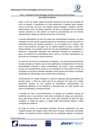 Elaboração do Plano Estratégico do Porto de Lisboa
Fase 4 – Finalização do Plano Estratégico de Desenvolvimento do Porto de Lisboa
RELATÓRIO DE SÍNTESE
Relatório Síntese vs final 14
Assim, o porto de Lisboa, apesar da grande extensão da sua área de jurisdição em
torno do estuário, é actualmente um porto policêntrico e disperso pelas margens
norte e sul do Tejo, sem que o seu espaço natural de ligação, o estuário, funcione,
efectivamente, como um espaço integrador. De facto, as relações entre as diversas
funções portuárias ou não existem ou fazem-se principalmente por via terrestre
desvalorizando o papel que historicamente teve o meio fluvial.
A grande dependência do porto de Lisboa das acessibilidades terrestres, em parte
integradas em meio urbano, agravada pela pouca importância do modo ferroviário na
articulação interna dos espaços portuários e na sua relação com o exterior, bem
como a total ausência, até agora, de um sistema logístico de apoio, criaram, nas
últimas décadas, uma situação crónica de “crise de acessibilidade” que, prejudicou a
eficiência e capacidade competitiva das operações portuárias de mercadorias, e
gerou um ambiente de conflitualidade entre o porto e o território metropolitano, em
particular com os espaços urbanos próximos.
Os casos do Terminal de Contentores de Alcântara e do possível desenvolvimento
da área portuária da Trafaria, são os mais significativos da dependência do Porto de
acessibilidades terrestres e desta conflitualidade, aos quais o plano estratégico
procura dar enquadramento quanto à sua importância no futuro perfil do porto, às
condições da sua plena e eficiente utilização e ainda quanto aos tempos e condições
de decisão das intervenções e dos investimentos necessários.
Contrariamente ao modelo compacto e extensivo adoptado pela generalidade dos
grandes portos, o Porto de Lisboa terá de se organizar com base num modelo
policêntrico apoiado, no que respeita às mercadorias contentorizadas, em
plataformas logísticas no seu hinterland, e articulado pelo rio e pelo estuário com
base na revitalização no transporte fluvial.
O estuário do Tejo é, reconhecidamente, um espaço com condições naturais de
excelência para o uso portuário, tanto pelas condições de abrigo que proporciona,
como pelo acesso franco ao mar, quer, ainda, pela dimensão do plano de água
navegável. A cidade de Lisboa e a região estão historicamente ligadas a estas
condições de excelência.
Ao longo do tempo, as actividades portuárias foram-se organizando nas suas
múltiplas facetas nas margens deste vasto plano de água, misturando actividades
ligadas ao transporte marítimo oceânico com as actividades ligadas ao transporte
 