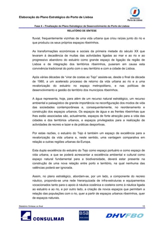 Elaboração do Plano Estratégico do Porto de Lisboa
Fase 4 – Finalização do Plano Estratégico de Desenvolvimento do Porto de Lisboa
RELATÓRIO DE SÍNTESE
Relatório Síntese vs final 15
fluvial, frequentemente vizinhas de uma vida urbana que criou raízes junto do rio e
que produziu os seus próprios espaços ribeirinhos.
As transformações económicas e sociais da primeira metade do século XX que
levaram à decadência de muitas das actividades ligadas ao mar e ao rio e ao
progressivo abandono do estuário como grande espaço de ligação da região de
Lisboa e de integração dos territórios ribeirinhos, puseram em causa esta
convivência tradicional do porto com o seu território e com a cidade de Lisboa.
Após várias décadas de “virar de costas ao Tejo” assiste-se, desde o final da década
de 1980, a um acelerado processo de retorno da vida urbana ao rio e a uma
revalorização do estuário no espaço metropolitano, e nas políticas de
desenvolvimento e gestão do território dos municípios ribeirinhos.
A água representa, hoje, para além de um recurso natural estratégico, um recurso
ambiental e paisagístico de grande importância na reconfiguração dos modos de vida
das sociedades contemporâneas e, consequentemente, no reordenamento e
construção dos espaços urbanos. Os espaços de água e as frentes ribeirinhas que
lhes estão associadas são, actualmente, espaços de forte atracção para a vida das
cidades e dos territórios urbanos, e espaços privilegiados para a realização de
actividades de recreio e lazer e de práticas desportivas.
Por estas razões, o estuário do Tejo é também um espaço de excelência para a
revalorização da vida urbana e, neste sentido, uma vantagem comparativa em
relação a outras regiões urbanas da Europa.
Esta dupla excelência do estuário do Tejo como espaço portuário e como espaço de
vida urbana, a que se poderá acrescentar a excelência ambiental e cultural como
espaço natural fundamental para a biodiversidade, deverá estar presente na
construção de uma nova relação entre porto e território, na qual nenhuma das
valências poderá ser ignorada.
Assim, no plano estratégico, abordam-se, por um lado, a componente do recreio
náutico, propondo-se uma rede hierarquizada de infra-estruturas e equipamentos
vocacionados tanto para o apoio à náutica oceânica e costeira como à náutica ligada
ao estuário e ao rio, e por outro lado, a criação de novos espaços que permitam a
relação das populações com o rio, quer a partir de espaços urbanos ribeirinhos, quer
de espaços naturais.
 