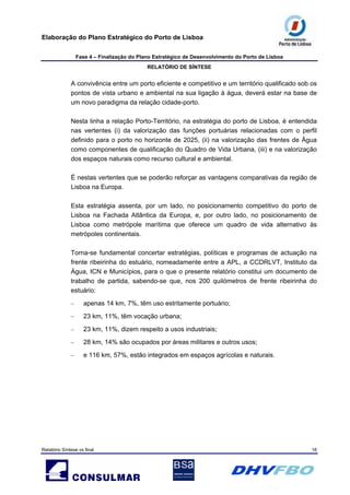 Elaboração do Plano Estratégico do Porto de Lisboa
Fase 4 – Finalização do Plano Estratégico de Desenvolvimento do Porto de Lisboa
RELATÓRIO DE SÍNTESE
Relatório Síntese vs final 16
A convivência entre um porto eficiente e competitivo e um território qualificado sob os
pontos de vista urbano e ambiental na sua ligação à água, deverá estar na base de
um novo paradigma da relação cidade-porto.
Nesta linha a relação Porto-Território, na estratégia do porto de Lisboa, é entendida
nas vertentes (i) da valorização das funções portuárias relacionadas com o perfil
definido para o porto no horizonte de 2025, (ii) na valorização das frentes de Água
como componentes de qualificação do Quadro de Vida Urbana, (iii) e na valorização
dos espaços naturais como recurso cultural e ambiental.
É nestas vertentes que se poderão reforçar as vantagens comparativas da região de
Lisboa na Europa.
Esta estratégia assenta, por um lado, no posicionamento competitivo do porto de
Lisboa na Fachada Atlântica da Europa, e, por outro lado, no posicionamento de
Lisboa como metrópole marítima que oferece um quadro de vida alternativo às
metrópoles continentais.
Torna-se fundamental concertar estratégias, políticas e programas de actuação na
frente ribeirinha do estuário, nomeadamente entre a APL, a CCDRLVT, Instituto da
Água, ICN e Municípios, para o que o presente relatório constitui um documento de
trabalho de partida, sabendo-se que, nos 200 quilómetros de frente ribeirinha do
estuário:
– apenas 14 km, 7%, têm uso estritamente portuário;
– 23 km, 11%, têm vocação urbana;
– 23 km, 11%, dizem respeito a usos industriais;
– 28 km, 14% são ocupados por áreas militares e outros usos;
– e 116 km, 57%, estão integrados em espaços agrícolas e naturais.
 