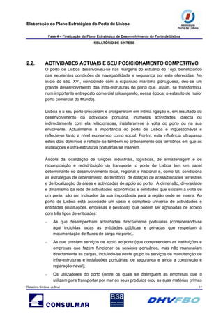 Elaboração do Plano Estratégico do Porto de Lisboa
Fase 4 – Finalização do Plano Estratégico de Desenvolvimento do Porto de Lisboa
RELATÓRIO DE SÍNTESE
Relatório Síntese vs final 17
2.2. ACTIVIDADES ACTUAIS E SEU POSICIONAMENTO COMPETITIVO
O porto de Lisboa desenvolveu-se nas margens do estuário do Tejo, beneficiando
das excelentes condições de navegabilidade e segurança por este oferecidas. No
início do séc. XVI, coincidindo com a expansão marítima portuguesa, deu-se um
grande desenvolvimento das infra-estruturas do porto que, assim, se transformou,
num importante entreposto comercial (alcançando, nessa época, o estatuto de maior
porto comercial do Mundo).
Lisboa e o seu porto cresceram e prosperaram em íntima ligação e, em resultado do
desenvolvimento da actividade portuária, inúmeras actividades, directa ou
indirectamente com ela relacionadas, instalaram-se à volta do porto ou na sua
envolvente. Actualmente a importância do porto de Lisboa é inquestionável e
reflecte-se tanto a nível económico como social. Porém, esta influência ultrapassa
estes dois domínios e reflecte-se também no ordenamento dos territórios em que as
instalações e infra-estruturas portuárias se inserem.
Âncora da localização de funções industriais, logísticas, de armazenagem e de
recomposição e redistribuição do transporte, o porto de Lisboa tem um papel
determinante no desenvolvimento local, regional e nacional e, como tal, condiciona
as estratégias de ordenamento do território, de dotação de acessibilidades terrestres
e de localização de áreas e actividades de apoio ao porto. A dimensão, diversidade
e dinamismo da rede de actividades económicas e entidades que existem à volta de
um porto, são um indicador da sua importância para a região onde se insere. Ao
porto de Lisboa está associado um vasto e complexo universo de actividades e
entidades (instituições, empresas e pessoas), que podem ser agrupadas de acordo
com três tipos de entidades:
– As que desempenham actividades directamente portuárias (considerando-se
aqui incluídas todas as entidades públicas e privadas que respeitam à
movimentação de fluxos de carga no porto).
– As que prestam serviços de apoio ao porto (que compreendem as instituições e
empresas que fazem funcionar os serviços portuários, mas não manuseiam
directamente as cargas, incluindo-se neste grupo os serviços de manutenção de
infra-estruturas e instalações portuárias, de segurança e ainda a construção e
reparação naval);
– Os utilizadores do porto (entre os quais se distinguem as empresas que o
utilizam para transportar por mar os seus produtos e/ou as suas matérias primas
 
