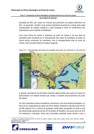 Elaboração do Plano Estratégico do Porto de Lisboa
Fase 4 – Finalização do Plano Estratégico de Desenvolvimento do Porto de Lisboa
RELATÓRIO DE SÍNTESE
Relatório Síntese vs final 19
jurisdição da APL, por vezes em imóveis que pertencem ao próprio património da
APL, as quais têm, também, uma enorme relevância económica e social, pelo papel
impulsionador da relação cidade-rio e pelo emprego e fonte de rendimentos que
representam (como adiante se detalhará).
Uma outra forma de ilustrar a grandeza do porto de Lisboa e da sua área de
jurisdição pode encontrar-se na sobreposição das áreas de jurisdição de todos os
outros portos comerciais do continente, com a correspondente área do porto de
Lisboa, como se pode observar na figura seguinte.
Figura 2.3 – Sobreposição das áreas de jurisdição dos portos do continente e a do porto de
Lisboa
A grande importância da actividade portuária desenvolvida pelo porto de Lisboa foi
demonstrada num estudo recente que avaliou o impacte socio-económico do porto
de Lisboa1
.
Um dos indicadores dessa importância, porventura o de mais directa percepção, é o
facto de ser responsável por gerar de forma directa, indirecta e induzida cerca de 5%
do PIB regional. Por o volume de emprego criado pelas actividades do porto e com
ele relacionadas aproxima-se dos 40 mil postos de trabalho, dos quais cerca de 23,5
mil indirectos e induzidos. Outra das conclusões retiradas nesse estudo é que o
1
“Estudo do Impacto Sócio-Económico do Porto de Lisboa” (Gaspar, Jorge; Abreu, Diogo; Costa, Nuno; Barroso, Sérgio) –
Encomenda: APL. Edição: APL
 