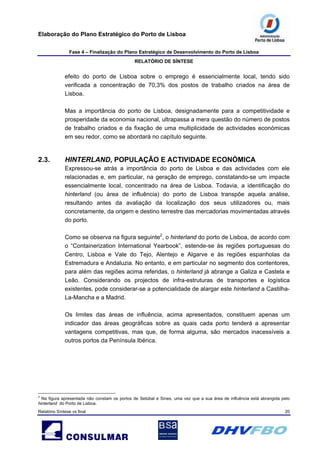 Elaboração do Plano Estratégico do Porto de Lisboa
Fase 4 – Finalização do Plano Estratégico de Desenvolvimento do Porto de Lisboa
RELATÓRIO DE SÍNTESE
Relatório Síntese vs final 20
efeito do porto de Lisboa sobre o emprego é essencialmente local, tendo sido
verificada a concentração de 70,3% dos postos de trabalho criados na área de
Lisboa.
Mas a importância do porto de Lisboa, designadamente para a competitividade e
prosperidade da economia nacional, ultrapassa a mera questão do número de postos
de trabalho criados e da fixação de uma multiplicidade de actividades económicas
em seu redor, como se abordará no capítulo seguinte.
2.3. HINTERLAND, POPULAÇÃO E ACTIVIDADE ECONÓMICA
Expressou-se atrás a importância do porto de Lisboa e das actividades com ele
relacionadas e, em particular, na geração de emprego, constatando-se um impacte
essencialmente local, concentrado na área de Lisboa. Todavia, a identificação do
hinterland (ou área de influência) do porto de Lisboa transpõe aquela análise,
resultando antes da avaliação da localização dos seus utilizadores ou, mais
concretamente, da origem e destino terrestre das mercadorias movimentadas através
do porto.
Como se observa na figura seguinte2
, o hinterland do porto de Lisboa, de acordo com
o “Containerization International Yearbook”, estende-se às regiões portuguesas do
Centro, Lisboa e Vale do Tejo, Alentejo e Algarve e às regiões espanholas da
Estremadura e Andaluzia. No entanto, e em particular no segmento dos contentores,
para além das regiões acima referidas, o hinterland já abrange a Galiza e Castela e
Leão. Considerando os projectos de infra-estruturas de transportes e logística
existentes, pode considerar-se a potencialidade de alargar este hinterland a Castilha-
La-Mancha e a Madrid.
Os limites das áreas de influência, acima apresentados, constituem apenas um
indicador das áreas geográficas sobre as quais cada porto tenderá a apresentar
vantagens competitivas, mas que, de forma alguma, são mercados inacessíveis a
outros portos da Península Ibérica.
2
Na figura apresentada não constam os portos de Setúbal e Sines, uma vez que a sua área de influência está abrangida pelo
hinterland do Porto de Lisboa.
 