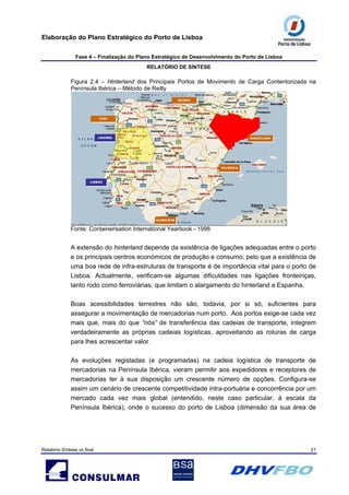 Elaboração do Plano Estratégico do Porto de Lisboa
Fase 4 – Finalização do Plano Estratégico de Desenvolvimento do Porto de Lisboa
RELATÓRIO DE SÍNTESE
Relatório Síntese vs final 21
Figura 2.4 – Hinterland dos Principais Portos de Movimento de Carga Contentorizada na
Península Ibérica – Método de Reilly
BARCELONABARCELONABARCELONA
VALÊNCIAVALÊNCIAVALÊNCIA
LEIXÕESLEIXÕESLEIXÕES
LISBOALISBOALISBOA
ALGECIRASALGECIRASALGECIRAS
BILBAUBILBAUBILBAU
VIGOVIGOVIGO
BARCELONABARCELONABARCELONA
VALÊNCIAVALÊNCIAVALÊNCIA
LEIXÕESLEIXÕESLEIXÕES
LISBOALISBOALISBOA
ALGECIRASALGECIRASALGECIRAS
BILBAUBILBAUBILBAU
VIGOVIGOVIGO
Fonte: Containerisation International Yearbook - 1998
A extensão do hinterland depende da existência de ligações adequadas entre o porto
e os principais centros económicos de produção e consumo, pelo que a existência de
uma boa rede de infra-estruturas de transporte é de importância vital para o porto de
Lisboa. Actualmente, verificam-se algumas dificuldades nas ligações fronteiriças,
tanto rodo como ferroviárias, que limitam o alargamento do hinterland a Espanha.
Boas acessibilidades terrestres não são, todavia, por si só, suficientes para
assegurar a movimentação de mercadorias num porto. Aos portos exige-se cada vez
mais que, mais do que “nós” de transferência das cadeias de transporte, integrem
verdadeiramente as próprias cadeias logísticas, aproveitando as roturas de carga
para lhes acrescentar valor.
As evoluções registadas (e programadas) na cadeia logística de transporte de
mercadorias na Península Ibérica, vieram permitir aos expedidores e receptores de
mercadorias ter à sua disposição um crescente número de opções. Configura-se
assim um cenário de crescente competitividade intra-portuária e concorrência por um
mercado cada vez mais global (entendido, neste caso particular, à escala da
Península Ibérica), onde o sucesso do porto de Lisboa (dimensão da sua área de
 