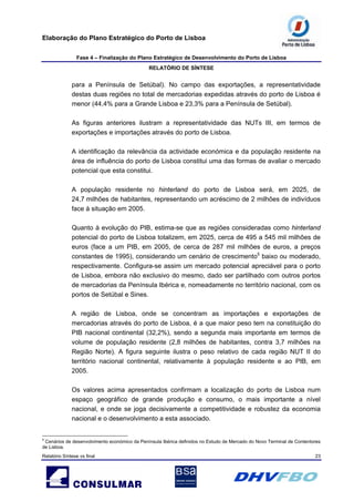 Elaboração do Plano Estratégico do Porto de Lisboa
Fase 4 – Finalização do Plano Estratégico de Desenvolvimento do Porto de Lisboa
RELATÓRIO DE SÍNTESE
Relatório Síntese vs final 23
para a Península de Setúbal). No campo das exportações, a representatividade
destas duas regiões no total de mercadorias expedidas através do porto de Lisboa é
menor (44,4% para a Grande Lisboa e 23,3% para a Península de Setúbal).
As figuras anteriores ilustram a representatividade das NUTs III, em termos de
exportações e importações através do porto de Lisboa.
A identificação da relevância da actividade económica e da população residente na
área de influência do porto de Lisboa constitui uma das formas de avaliar o mercado
potencial que esta constitui.
A população residente no hinterland do porto de Lisboa será, em 2025, de
24,7 milhões de habitantes, representando um acréscimo de 2 milhões de indivíduos
face à situação em 2005.
Quanto à evolução do PIB, estima-se que as regiões consideradas como hinterland
potencial do porto de Lisboa totalizem, em 2025, cerca de 495 a 545 mil milhões de
euros (face a um PIB, em 2005, de cerca de 287 mil milhões de euros, a preços
constantes de 1995), considerando um cenário de crescimento5
baixo ou moderado,
respectivamente. Configura-se assim um mercado potencial apreciável para o porto
de Lisboa, embora não exclusivo do mesmo, dado ser partilhado com outros portos
de mercadorias da Península Ibérica e, nomeadamente no território nacional, com os
portos de Setúbal e Sines.
A região de Lisboa, onde se concentram as importações e exportações de
mercadorias através do porto de Lisboa, é a que maior peso tem na constituição do
PIB nacional continental (32,2%), sendo a segunda mais importante em termos de
volume de população residente (2,8 milhões de habitantes, contra 3,7 milhões na
Região Norte). A figura seguinte ilustra o peso relativo de cada região NUT II do
território nacional continental, relativamente à população residente e ao PIB, em
2005.
Os valores acima apresentados confirmam a localização do porto de Lisboa num
espaço geográfico de grande produção e consumo, o mais importante a nível
nacional, e onde se joga decisivamente a competitividade e robustez da economia
nacional e o desenvolvimento a esta associado.
5
Cenários de desenvolvimento económico da Península Ibérica definidos no Estudo de Mercado do Novo Terminal de Contentores
de Lisboa.
 