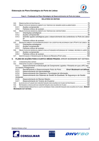Elaboração do Plano Estratégico do Porto de Lisboa
Fase 4 – Finalização do Plano Estratégico de Desenvolvimento do Porto de Lisboa
RELATÓRIO DE SÍNTESE
Relatório Síntese vs final iii
8.2. ORIENTAÇÕES ESTRATÉGICAS ....................................................................................................... 78
8.3. OBJECTIVOS DE DESENVOLVIMENTO DO TRÁFEGO DE GRANÉIS AGRO-ALIMENTARES......................... 79
8.3.1. Acções a empreender ........................................................................................................ 79
8.3.2. Factores críticos de sucesso.............................................................................................. 81
8.4. OBJECTIVOS DE DESENVOLVIMENTO DO TRÁFEGO DE CONTENTORES .............................................. 81
8.4.1. Orientações estratégicas.................................................................................................... 81
8.4.2. Acções a Empreender ........................................................................................................ 83
8.4.3. Grandes opções estratégicas para o desenvolvimento dos contentores no Porto de Lisboa
91
8.4.4. Factores críticos de sucesso.............................................................................................. 94
8.5. DESENVOLVIMENTO DA INTERMODALIDADE E DA LOGÍSTICA RELACIONADA COM O PORTO DE LISBOA. 95
8.5.1. Orientações estratégicas.................................................................................................... 95
8.5.2. Acções a empreender ........................................................................................................ 96
8.5.3. Factores críticos de sucesso............................................................................................ 103
8.6. OBJECTIVOS DE DESENVOLVIMENTO DAS ACTIVIDADES INTEGRADAS DE TURISMO, RECREIO E LAZER104
8.6.1. Acções a empreender ...................................................................................................... 104
8.6.2. Factores críticos de sucesso............................................................................................ 108
8.7. IDENTIFICAÇÃO E PRESERVAÇÃO DE ÁREAS DE RESERVA PORTUÁRIA............................................ 109
9. PLANO DE ACÇÕES PARA O CURTO E MÉDIO PRAZOS .ERROR! BOOKMARK NOT DEFINED.
9.1. CONSIDERAÇÕES GERAIS............................................................................................................. 113
9.2. PRINCIPAIS ACÇÕES A EMPREENDER ............................................................................................ 114
9.2.1. Desenvolvimento e Estruturação da Componente Logístico- Portuária em que a APL terá
um Notório Protagonismo................................................................................................................. 114
9.2.2. Reordenamento e Desenvolvimento Físico do Porto........... Error! Bookmark not defined.
9.2.3. Desenvolvimento da intermodalidade .............................................................................. 116
9.2.4. Desenvolvimento dos Sistemas e Tecnologias da Informação........................................ 119
9.2.5. Desenvolvimento dos Sistemas de Gestão da Qualidade, de Segurança e de Gestão
Ambiental.......................................................................................................................................... 120
9.2.6. Desenvolvimento do Recreio Náutico .............................................................................. 123
9.2.7. Desenvolvimento do Turismo de Cruzeiros ..................................................................... 124
9.3. BLOCOS DE ACTUAÇÃO NA CONCRETIZAÇÃO DAS ACÇÕES DO PLANO ESTRATÉGICO ........................ 125
9.4. ENTIDADES A ENVOLVER NA CONCRETIZAÇÃO DAS ACÇÕES DO PLANO ........................................... 128
9.5. CRONOGRAMA INDICATIVO E CUSTO ESTIMADO PARA CONCRETIZAÇÃO DAS ACÇÕES DO PLANO . ERROR!
BOOKMARK NOT DEFINED.
 