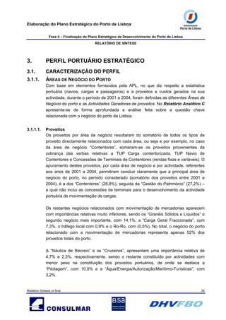 Elaboração do Plano Estratégico do Porto de Lisboa
Fase 4 – Finalização do Plano Estratégico de Desenvolvimento do Porto de Lisboa
RELATÓRIO DE SÍNTESE
Relatório Síntese vs final 26
3. PERFIL PORTUÁRIO ESTRATÉGICO
3.1. CARACTERIZAÇÃO DO PERFIL
3.1.1. ÁREAS DE NEGÓCIO DO PORTO
Com base em elementos fornecidos pela APL, no que diz respeito a estatística
portuária (navios, cargas e passageiros) e a proveitos e custos gerados na sua
actividade, durante o período de 2001 a 2004, foram definidas as diferentes Áreas de
Negócio do porto e as Actividades Geradoras de proveitos. No Relatório Analítico C
apresenta-se de forma aprofundada a análise feita sobre a questão chave
relacionada com o negócio do porto de Lisboa.
3.1.1.1. Proveitos
Os proveitos por área de negócio resultaram do somatório de todos os tipos de
proveito directamente relacionados com cada área, ou seja e por exemplo, no caso
da área de negócio “Contentores”, somaram-se os proveitos provenientes da
cobrança das verbas relativas a TUP Carga contentorizada, TUP Navio de
Contentores e Concessões de Terminais de Contentores (rendas fixas e variáveis). O
apuramento destes proveitos, por cada área de negócio e por actividade, referentes
aos anos de 2001 a 2004, permitiram concluir claramente que a principal área de
negócio do porto, no período considerado (somatório dos proveitos entre 2001 e
2004), é a dos “Contentores” (28,8%), seguida da “Gestão do Património” (27,2%) –
a qual não inclui as concessões de terminais para o desenvolvimento da actividade
portuária de movimentação de cargas.
Os restantes negócios relacionados com movimentação de mercadorias aparecem
com importâncias relativas muito inferiores, sendo os “Granéis Sólidos e Líquidos” o
segundo negócio mais importante, com 14,1%, a “Carga Geral Fraccionada”, com
7,3%, o tráfego local com 0,9% e o Ro-Ro, com (0,5%). No total, o negócio do porto
relacionado com a movimentação de mercadorias representa apenas 52% dos
proveitos totais do porto.
A “Náutica de Recreio” e os “Cruzeiros”, apresentam uma importância relativa de
4,7% e 2,3%, respectivamente, sendo o restante constituído por actividades com
menor peso na constituição dos proveitos portuários, de onde se destaca a
“Pilotagem”, com 10,0% e a “Água/Energia/Autorização/Marítimo-Turísticas”, com
3,2%.
 