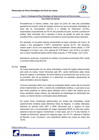 Elaboração do Plano Estratégico do Porto de Lisboa
Fase 4 – Finalização do Plano Estratégico de Desenvolvimento do Porto de Lisboa
RELATÓRIO DE SÍNTESE
Relatório Síntese vs final 27
Procedendo-se à mesma análise, mas agora do ponto de vista das actividades
geradoras de proveito, pode de imediato concluir-se que as principais actividades do
porto são as “Concessões” (28,7%) e a “Gestão do Património” (27,0%),
responsáveis conjuntamente por 55,7% dos proveitos do porto, durante o período em
análise. Esta conclusão não é estranha à forma de gestão do porto de Lisboa
(Landlord Port), a qual é semelhante à de todos os outros grandes portos nacionais.
Por oposição, os proveitos directos provenientes de taxas cobradas aos navios, às
cargas e aos passageiros (“TUP”), representam apenas 24,7%, não deixando,
mesmo assim, de ter uma importância relativa considerável. Dentro destas, a “TUP
Passageiro” é a menor, com 1,4%, seguida da “TUP Navio”, com 10,3% e, por último,
com a maior importância relativa dentro deste conjunto, a “TUP Carga”, com 13,0%.
Assinala-se, ainda que, no período em análise, os proveitos aumentaram 20%, sendo
o aumento médio anual de 6,3%.
3.1.1.2. Custos
Os custos relacionados com as várias actividades e áreas de negócio desenvolvidas
pelo porto de Lisboa, foram fornecidos pela APL, sendo distribuídos pelas várias
áreas de negócio e actividades, de forma idêntica ao procedimento que se teve com
os proveitos, afim de se poderem vir a determinar os resultados operacionais de
cada actividade e área de negócio.
Torna-se necessário referir que à data da compilação destes custos não se encontra
ainda implementado na APL o sistema de contabilidade analítica, o qual está na sua
fase inicial, podendo os valores agora utilizados virem a diferir dos valores que no
futuro resultarem desse sistema, por alterações da metodologia da distribuição dos
custos, ou mesmo devido a correcções dessa distribuição.
Os custos foram inicialmente determinados em função das Actividades, sendo
posteriormente divididos pelas diferentes Áreas de Negócio. A análise efectuada,
referente ao período entre 2001 e 2004, demonstra que o negócio do porto
relacionado com a movimentação de cargas representa 50,6% do total dos custos,
cabendo à área de negócio “Contentores” o maior peso, com 31,1% das mesmas. A
“Gestão do Património” aparece em segundo lugar, com 27,1%, cabendo à “Náutica
de Recreio” e aos “Cruzeiros”, uma importância relativa nos custos da ordem dos
10,4%.
 