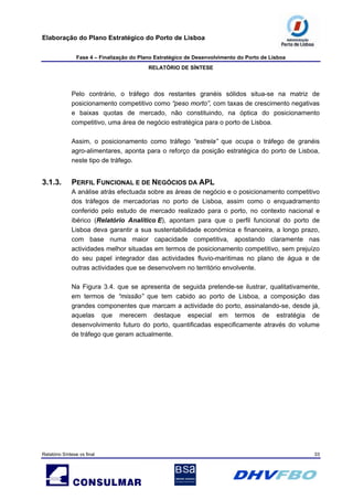 Elaboração do Plano Estratégico do Porto de Lisboa
Fase 4 – Finalização do Plano Estratégico de Desenvolvimento do Porto de Lisboa
RELATÓRIO DE SÍNTESE
Relatório Síntese vs final 33
Pelo contrário, o tráfego dos restantes granéis sólidos situa-se na matriz de
posicionamento competitivo como “peso morto”, com taxas de crescimento negativas
e baixas quotas de mercado, não constituindo, na óptica do posicionamento
competitivo, uma área de negócio estratégica para o porto de Lisboa.
Assim, o posicionamento como tráfego “estrela” que ocupa o tráfego de granéis
agro-alimentares, aponta para o reforço da posição estratégica do porto de Lisboa,
neste tipo de tráfego.
3.1.3. PERFIL FUNCIONAL E DE NEGÓCIOS DA APL
A análise atrás efectuada sobre as áreas de negócio e o posicionamento competitivo
dos tráfegos de mercadorias no porto de Lisboa, assim como o enquadramento
conferido pelo estudo de mercado realizado para o porto, no contexto nacional e
ibérico (Relatório Analítico E), apontam para que o perfil funcional do porto de
Lisboa deva garantir a sua sustentabilidade económica e financeira, a longo prazo,
com base numa maior capacidade competitiva, apostando claramente nas
actividades melhor situadas em termos de posicionamento competitivo, sem prejuízo
do seu papel integrador das actividades fluvio-maritimas no plano de água e de
outras actividades que se desenvolvem no território envolvente.
Na Figura 3.4. que se apresenta de seguida pretende-se ilustrar, qualitativamente,
em termos de “missão” que tem cabido ao porto de Lisboa, a composição das
grandes componentes que marcam a actividade do porto, assinalando-se, desde já,
aquelas que merecem destaque especial em termos de estratégia de
desenvolvimento futuro do porto, quantificadas especificamente através do volume
de tráfego que geram actualmente.
 