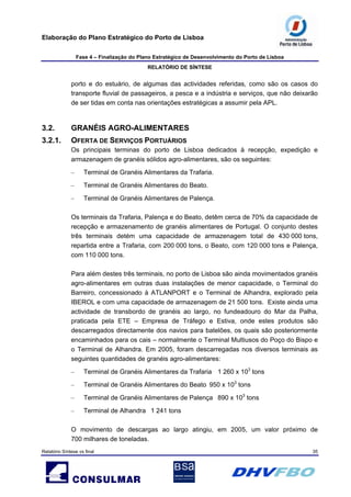 Elaboração do Plano Estratégico do Porto de Lisboa
Fase 4 – Finalização do Plano Estratégico de Desenvolvimento do Porto de Lisboa
RELATÓRIO DE SÍNTESE
Relatório Síntese vs final 35
porto e do estuário, de algumas das actividades referidas, como são os casos do
transporte fluvial de passageiros, a pesca e a indústria e serviços, que não deixarão
de ser tidas em conta nas orientações estratégicas a assumir pela APL.
3.2. GRANÉIS AGRO-ALIMENTARES
3.2.1. OFERTA DE SERVIÇOS PORTUÁRIOS
Os principais terminas do porto de Lisboa dedicados à recepção, expedição e
armazenagem de granéis sólidos agro-alimentares, são os seguintes:
– Terminal de Granéis Alimentares da Trafaria.
– Terminal de Granéis Alimentares do Beato.
– Terminal de Granéis Alimentares de Palença.
Os terminais da Trafaria, Palença e do Beato, detêm cerca de 70% da capacidade de
recepção e armazenamento de granéis alimentares de Portugal. O conjunto destes
três terminais detém uma capacidade de armazenagem total de 430 000 tons,
repartida entre a Trafaria, com 200 000 tons, o Beato, com 120 000 tons e Palença,
com 110 000 tons.
Para além destes três terminais, no porto de Lisboa são ainda movimentados granéis
agro-alimentares em outras duas instalações de menor capacidade, o Terminal do
Barreiro, concessionado à ATLANPORT e o Terminal de Alhandra, explorado pela
IBEROL e com uma capacidade de armazenagem de 21 500 tons. Existe ainda uma
actividade de transbordo de granéis ao largo, no fundeadouro do Mar da Palha,
praticada pela ETE – Empresa de Tráfego e Estiva, onde estes produtos são
descarregados directamente dos navios para batelões, os quais são posteriormente
encaminhados para os cais – normalmente o Terminal Multiusos do Poço do Bispo e
o Terminal de Alhandra. Em 2005, foram descarregadas nos diversos terminais as
seguintes quantidades de granéis agro-alimentares:
– Terminal de Granéis Alimentares da Trafaria 1 260 x 103
tons
– Terminal de Granéis Alimentares do Beato 950 x 103
tons
– Terminal de Granéis Alimentares de Palença 890 x 103
tons
– Terminal de Alhandra 1 241 tons
O movimento de descargas ao largo atingiu, em 2005, um valor próximo de
700 milhares de toneladas.
 