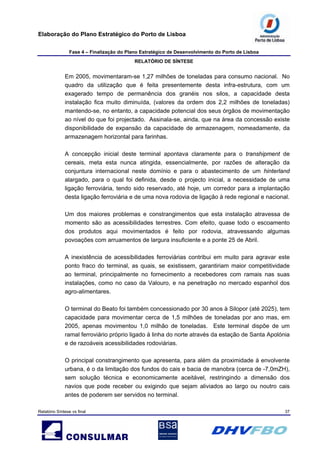 Elaboração do Plano Estratégico do Porto de Lisboa
Fase 4 – Finalização do Plano Estratégico de Desenvolvimento do Porto de Lisboa
RELATÓRIO DE SÍNTESE
Relatório Síntese vs final 37
Em 2005, movimentaram-se 1,27 milhões de toneladas para consumo nacional. No
quadro da utilização que é feita presentemente desta infra-estrutura, com um
exagerado tempo de permanência dos granéis nos silos, a capacidade desta
instalação fica muito diminuída, (valores da ordem dos 2,2 milhões de toneladas)
mantendo-se, no entanto, a capacidade potencial dos seus órgãos de movimentação
ao nível do que foi projectado. Assinala-se, ainda, que na área da concessão existe
disponibilidade de expansão da capacidade de armazenagem, nomeadamente, da
armazenagem horizontal para farinhas.
A concepção inicial deste terminal apontava claramente para o transhipment de
cereais, meta esta nunca atingida, essencialmente, por razões de alteração da
conjuntura internacional neste domínio e para o abastecimento de um hinterland
alargado, para o qual foi definida, desde o projecto inicial, a necessidade de uma
ligação ferroviária, tendo sido reservado, até hoje, um corredor para a implantação
desta ligação ferroviária e de uma nova rodovia de ligação à rede regional e nacional.
Um dos maiores problemas e constrangimentos que esta instalação atravessa de
momento são as acessibilidades terrestres. Com efeito, quase todo o escoamento
dos produtos aqui movimentados é feito por rodovia, atravessando algumas
povoações com arruamentos de largura insuficiente e a ponte 25 de Abril.
A inexistência de acessibilidades ferroviárias contribui em muito para agravar este
ponto fraco do terminal, as quais, se existissem, garantiriam maior competitividade
ao terminal, principalmente no fornecimento a recebedores com ramais nas suas
instalações, como no caso da Valouro, e na penetração no mercado espanhol dos
agro-alimentares.
O terminal do Beato foi também concessionado por 30 anos à Silopor (até 2025), tem
capacidade para movimentar cerca de 1,5 milhões de toneladas por ano mas, em
2005, apenas movimentou 1,0 milhão de toneladas. Este terminal dispõe de um
ramal ferroviário próprio ligado à linha do norte através da estação de Santa Apolónia
e de razoáveis acessibilidades rodoviárias.
O principal constrangimento que apresenta, para além da proximidade à envolvente
urbana, é o da limitação dos fundos do cais e bacia de manobra (cerca de -7,0mZH),
sem solução técnica e economicamente aceitável, restringindo a dimensão dos
navios que pode receber ou exigindo que sejam aliviados ao largo ou noutro cais
antes de poderem ser servidos no terminal.
 