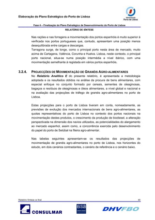 Elaboração do Plano Estratégico do Porto de Lisboa
Fase 4 – Finalização do Plano Estratégico de Desenvolvimento do Porto de Lisboa
RELATÓRIO DE SÍNTESE
Relatório Síntese vs final 40
Nas rações e nas forragens a movimentação dos portos espanhóis é muito superior à
verificada nos portos portugueses que, contudo, apresentam uma posição menos
desequilibrada entre cargas e descargas.
Tarragona surge, de longe, como o principal porto nesta área de mercado, muito
acima de Cartagena, Valência, Corunha e Huelva. Lisboa, neste contexto, o principal
porto nacional, situa-se numa posição intermédia a nível ibérico, com uma
movimentação semelhante à registada em vários portos espanhóis.
3.2.4. PROJECÇÕES DE MOVIMENTAÇÃO DE GRANÉIS AGRO-ALIMENTARES
No Relatório Analítico E do presente relatório, é apresentada a metodologia
adoptada e os resultados obtidos na análise da procura de bens alimentares, com
especial enfoque no conjunto formado por cereais, sementes de oleaginosas,
bagaços e resíduos de oleaginosas e óleos alimentares, a nível global e nacional e
na avaliação das projecções de tráfego de granéis agro-alimentares no porto de
Lisboa.
Estas projecções para o porto de Lisboa tiveram em conta, nomeadamente, as
previsões de evolução dos mercados internacionais de bens agro-alimentares, as
quotas representativas do porto de Lisboa no contexto dos portos nacionais na
movimentação destes produtos, o crescimento da produção de biodiesel, a alteração
perspectivada na dimensão dos navios utilizados, as potencialidades do alargamento
ao mercado espanhol, assim como, a concorrência exercida pelo desenvolvimento
do papel do porto de Setúbal na fileira agro-alimentar.
Nas tabelas seguintes apresentam-se os resultados das projecções de
movimentação de granéis agro-alimentares no porto de Lisboa, nos horizontes do
estudo, em dois cenários contrastantes, o cenário de referência e o cenário baixo.
 
