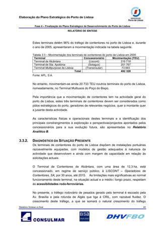 Elaboração do Plano Estratégico do Porto de Lisboa
Fase 4 – Finalização do Plano Estratégico de Desenvolvimento do Porto de Lisboa
RELATÓRIO DE SÍNTESE
Relatório Síntese vs final 42
Estes terminais detêm 96% do tráfego de contentores no porto de Lisboa e, durante
o ano de 2005, apresentaram a movimentação indicada na tabela seguinte.
Tabela 3.3 – Movimentação dos terminais de contentores do porto de Lisboa em 2005
Terminal Concessionário Movimentação (TEU)
Terminal de Alcântara (Liscont) 216 718
Terminal de Sta. Apolónia (Sotagus) 201 767
Terminal Multipurpose de Lisboa (Transinsular) 73 843
Total 492 328
Fonte: APL, S.A.
No entanto, movimentam-se ainda 20 733 TEU noutros terminais do porto de Lisboa,
nomeadamente, no Terminal Multiusos do Poço do Bispo.
Pela importância que a movimentação de contentores tem na actividade geral do
porto de Lisboa, estes três terminais de contentores devem ser considerados como
pólos estratégicos do porto, geradores de relevantes negócios, quer a montante quer
a jusante desta actividade.
As características físicas e operacionais destes terminais e a identificação dos
principais constrangimentos à exploração e perspectivas/projectos apontados pelos
concessionários para a sua evolução futura, são apresentadas no Relatório
Analítico B.
3.3.2. DIAGNÓSTICO DA SITUAÇÃO PRESENTE
Os terminais de contentores do porto de Lisboa dispõem de instalações portuárias
razoavelmente equipadas, com modelos de gestão adequados à natureza da
actividade que desenvolvem e ainda com margem de capacidade em relação às
solicitações actuais.
O Terminal de Contentores de Alcântara, com uma área de 12,3 ha, está
concessionado, em regime de serviço público, à LISCONT – Operadores de
Contentores, SA, por 30 anos, até 2015. As limitações mais significativas ao normal
funcionamento deste terminal, na situação actual e a médio / longo prazo, respeitam
às acessibilidades rodo-ferroviárias.
No presente, o tráfego rodoviário de pesados gerado pelo terminal é escoado pela
Av. Brasília e pela rotunda de Algés que liga à CRIL, com razoável fluidez. O
crescimento deste tráfego, a que se somará o natural crescimento do tráfego
 