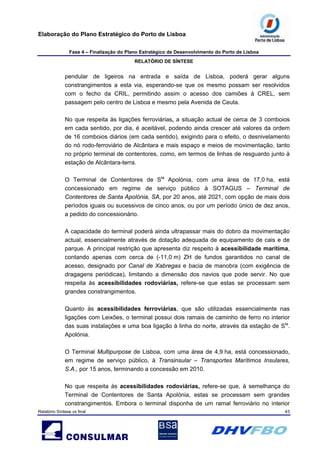 Elaboração do Plano Estratégico do Porto de Lisboa
Fase 4 – Finalização do Plano Estratégico de Desenvolvimento do Porto de Lisboa
RELATÓRIO DE SÍNTESE
Relatório Síntese vs final 43
pendular de ligeiros na entrada e saída de Lisboa, poderá gerar alguns
constrangimentos a esta via, esperando-se que os mesmo possam ser resolvidos
com o fecho da CRIL, permitindo assim o acesso dos camiões à CREL, sem
passagem pelo centro de Lisboa e mesmo pela Avenida de Ceuta.
No que respeita às ligações ferroviárias, a situação actual de cerca de 3 comboios
em cada sentido, por dia, é aceitável, podendo ainda crescer até valores da ordem
de 16 comboios diários (em cada sentido), exigindo para o efeito, o desnivelamento
do nó rodo-ferroviário de Alcântara e mais espaço e meios de movimentação, tanto
no próprio terminal de contentores, como, em termos de linhas de resguardo junto à
estação de Alcântara-terra.
O Terminal de Contentores de Sta
Apolónia, com uma área de 17,0 ha, está
concessionado em regime de serviço público à SOTAGUS – Terminal de
Contentores de Santa Apolónia, SA, por 20 anos, até 2021, com opção de mais dois
períodos iguais ou sucessivos de cinco anos, ou por um período único de dez anos,
a pedido do concessionário.
A capacidade do terminal poderá ainda ultrapassar mais do dobro da movimentação
actual, essencialmente através de dotação adequada de equipamento de cais e de
parque. A principal restrição que apresenta diz respeito à acessibilidade marítima,
contando apenas com cerca de (-11,0 m) ZH de fundos garantidos no canal de
acesso, designado por Canal de Xabregas e bacia de manobra (com exigência de
dragagens periódicas), limitando a dimensão dos navios que pode servir. No que
respeita às acessibilidades rodoviárias, refere-se que estas se processam sem
grandes constrangimentos.
Quanto às acessibilidades ferroviárias, que são utilizadas essencialmente nas
ligações com Leixões, o terminal possui dois ramais de caminho de ferro no interior
das suas instalações e uma boa ligação à linha do norte, através da estação de Sta
.
Apolónia.
O Terminal Multipurpose de Lisboa, com uma área de 4,9 ha, está concessionado,
em regime de serviço público, à Transinsular – Transportes Marítimos Insulares,
S.A., por 15 anos, terminando a concessão em 2010.
No que respeita às acessibilidades rodoviárias, refere-se que, à semelhança do
Terminal de Contentores de Santa Apolónia, estas se processam sem grandes
constrangimentos. Embora o terminal disponha de um ramal ferroviário no interior
 