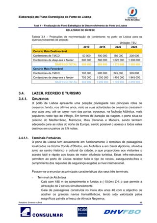 Elaboração do Plano Estratégico do Porto de Lisboa
Fase 4 – Finalização do Plano Estratégico de Desenvolvimento do Porto de Lisboa
RELATÓRIO DE SÍNTESE
Relatório Síntese vs final 46
Tabela 3.4 – Projecções de movimentação de contentores no porto de Lisboa para os
diversos horizontes de projecto
Unidade: TEU
2010 2015 2020 2025
Cenário Mais Desfavorável
Contentores de TMCD 50 000 100 000 150 000 200 000
Contentores de deep-sea e feeder 600 000 780 000 1 020 000 1 300 000
TRÁFEGO TOTAL 650 000 880 000 1 170 000 1 500 000
Cenário Mais Favorável
Contentores de TMCD 105 000 200 000 245 000 305 000
Contentores de deep-sea e feeder 755 000 1 050 000 1 455 000 1 945 000
TRÁFEGO TOTAL 860 000 1 250 000 1 700 000 2 250 000
3.4. LAZER, RECREIO E TURISMO
3.4.1. CRUZEIROS
O porto de Lisboa apresenta uma posição privilegiada nas principais rotas de
cruzeiros, tendo, nos últimos anos, visto as suas actividades de cruzeiros crescerem
ano após ano, até se tornar num dos portos europeus, na fachada Atlântica, mais
populares neste tipo de tráfego. Em termos de duração da viagem, o porto situa-se
próximo do Mediterrâneo, Marrocos, Ilhas Canárias e Madeira, sendo também
adequado para as rotas do norte da Europa, sendo possível o acesso a todos estes
destinos em cruzeiros de 7/9 noites.
3.4.1.1. Terminais Portuários
O porto de Lisboa tem actualmente em funcionamento 3 terminais de passageiros
localizados na Rocha Conde d’Óbidos, em Alcântara e em Santa Apolónia, situados
junto ao centro histórico e cultural da cidade, o que proporciona aos visitantes o
acesso fácil e rápido aos locais de maior afluência turística. Estas infra-estruturas
permitem ao porto de Lisboa receber todo o tipo de navios, assegurando-lhes o
cumprimento dos requisitos de segurança exigidos a nível internacional.
Passam-se a enunciar as principais características dos seus três terminais:
– Terminal de Alcântara
Cais com 485 m de comprimento e fundos a (-10,0m) ZH, o que permite a
atracação de 2 navios simultaneamente.
Gare de passageiros construída no ínicio dos anos 40 com o objectivo de
acolher os grandes navios transatlânticos, tendo sido valorizada pelos
magníficos painéis a fresco de Almada Negreiros.
 
