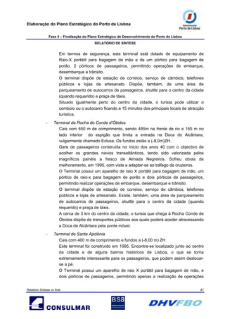 Elaboração do Plano Estratégico do Porto de Lisboa
Fase 4 – Finalização do Plano Estratégico de Desenvolvimento do Porto de Lisboa
RELATÓRIO DE SÍNTESE
Relatório Síntese vs final 47
Em termos de segurança, este terminal está dotado de equipamento de
Raio-X portátil para bagagem de mão e de um pórtico para bagagem de
porão, 2 pórticos de passageiros, permitindo operações de embarque,
desembarque e trânsito.
O terminal dispõe de estação de correios, serviço de câmbios, telefones
públicos e lojas de artesanato. Dispõe, também, de uma área de
parqueamento de autocarros de passageiros, shuttle para o centro da cidade
(quando requerido) e praça de táxis.
Situado igualmente perto do centro da cidade, o turista pode utilizar o
comboio ou o autocarro ficando a 15 minutos dos principais locais de atracção
turística.
– Terminal da Rocha do Conde d’Óbidos
Cais com 650 m de comprimento, sendo 485m na frente de rio e 165 m no
lado interior do espigão que limita a entrada na Doca do Alcântara,
vulgarmente chamado Eclusa. Os fundos estão a (-8,0m)ZH.
Gare de passageiros construída no ínicio dos anos 40 com o objectivo de
acolher os grandes navios transatlânticos, tendo sido valorizada pelos
magníficos painéis a fresco de Almada Negreiros. Sofreu obras de
melhoramento, em 1995, com vista a adaptar-se ao tráfego de cruzeiros.
O Terminal possui um aparelho de raio X portátil para bagagem de mão, um
pórtico de raio-x para bagagem de porão e dois pórticos de passageiros,
permitindo realizar operações de embarque, desembarque e trânsito.
O terminal dispõe de estação de correios, serviço de câmbios, telefones
públicos e lojas de artesanato. Existe, também, uma área de parqueamento
de autocarros de passageiros, shuttle para o centro da cidade (quando
requerido) e praça de táxis.
A cerca de 3 km do centro da cidade, o turista que chega à Rocha Conde de
Óbidos dispõe de transportes públicos aos quais poderá aceder atravessando
a Doca de Alcântara pela ponte móvel.
– Terminal de Santa Apolónia
Cais com 400 m de comprimento e fundos a (-8,00 m) ZH.
Este terminal foi construído em 1995. Encontra-se localizado junto ao centro
da cidade e de alguns bairros históricos de Lisboa, o que se torna
extremamente interessante para os passageiros, que podem assim deslocar-
se a pé.
O Terminal possui um aparelho de raio X portátil para bagagem de mão, e
dois pórticos de passageiros, permitindo apenas a realização de operações
 