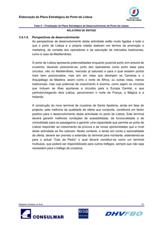 Elaboração do Plano Estratégico do Porto de Lisboa
Fase 4 – Finalização do Plano Estratégico de Desenvolvimento do Porto de Lisboa
RELATÓRIO DE SÍNTESE
Relatório Síntese vs final 51
3.4.1.4. Perspectivas de desenvolvimento
As perspectivas de desenvolvimento desta actividade estão muito ligadas a tudo o
que o porto de Lisboa e a própria cidade realizem em termos de promoção e
marketing, da vontade dos operadores e da saturação de mercados tradicionais,
como é caso do Mediterrâneo.
O porto de Lisboa apresenta potencialidades enquanto possível porto turn-around de
cruzeiros, devendo posicionar-se, junto dos operadores como porto base para
circuitos, não no Mediterrâneo, mercado já saturado e para o qual existem portos
mais bem posicionados, mas sim em rotas que abranjam as Canárias e o
Arquipélago da Madeira, assim como o norte de África, ou outras rotas, menos
tradicionais, mas cujo potencial de crescimento é enorme, como sejam os circuitos
que incluam as ilhas açorianas e circuitos para a Europa Central, e que
partindo/chegando de/a Lisboa, percorreriam o norte de França, a Bélgica e a
Holanda.
A construção do novo terminal de cruzeiros de Santa Apolónia, ainda em fase de
projecto, pela melhoria da qualidade da oferta que comporta, constituirá um factor
positivo para o desenvolvimento desta actividade no porto de Lisboa. Este terminal
deverá garantir melhores condições de acessibilidade, de funcionalidade e de
comodidade para os passageiros e garantir uma capacidade que permita ao porto de
Lisboa responder ao crescimento da procura e às novas oportunidades que a nível
desta actividade se lhe colocam. Neste contexto, e tendo em conta a sazonalidade
da oferta, deverá ser previsto a extensão do terminal para montante, estendendo-se
para o actual “Cais da Pedra” o qual deverá constituir-se como um terminal
multiusos, que poderá ser disponibilizado para outros tráfegos, sempre que não seja
necessário para o tráfego de cruzeiros.
 