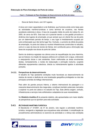 Elaboração do Plano Estratégico do Porto de Lisboa
Fase 4 – Finalização do Plano Estratégico de Desenvolvimento do Porto de Lisboa
RELATÓRIO DE SÍNTESE
Relatório Síntese vs final 53
– Doca de Santo Amaro, com 331 lugares.
A doca com maior capacidade é a de Alcântara, que funciona ainda como base para
as actividades marítimo-turísticas e como terminal de cruzeiros, nas frentes
acostáveis exteriores à doca. A taxa de ocupação média do porto de Lisboa foi, em
2005, de cerca de 83%. Esta taxa só é possível devido a uma gestão pró-activa e
dinâmica dos lugares de amarração, já que sempre que um cliente fixo sai de porto
por um determinado período de tempo, o seu lugar é imediatamente ocupado por
outra embarcação que não tenha lugar fixo. Contudo, o aumento da oferta de postos
de amarração, no porto de Lisboa ou noutras infraestruturas construídas no estuário,
como é o caso da doca de recreio de Oeiras, tem contribuído para a diminuição das
taxas de ocupação nas docas do porto de Lisboa.
Dentro da dinâmica registada nos últimos anos de requalificação da zona ribeirinha,
que se traduziu na criação de espaços públicos em contacto com a água, ordenando
e reequipando docas e cais existentes, foram melhoradas as áreas envolventes
destas, nomeadamente, o núcleo de restauração e animação nocturna, surgindo
diferentes equipamentos colectivos, directa ou indirectamente ligados à actividade
portuária.
3.4.3.2. Perspectivas de desenvolvimento
O estuário do Tejo apresenta condições muito favoráveis ao desenvolvimento da
náutica de recreio e desfruta de uma localização geográfica privilegiada na rota das
principais correntes de tráfego internacionais.
Para além da grande procura interna, o iatismo internacional de passagem e o
crescente desenvolvimento dos mega-iates, constituem também potenciais mercados
a explorar no porto de Lisboa e no estuário do Tejo. Este últimos exigem, contudo,
infraestruturas e serviços mais sofisticados e adaptados às suas necessidades.
No Relatório Analítico E do presente relatório, são apresentadas com maior detalhe
as perspectivas que se apontam para esta actividade.
3.4.3. ACTIVIDADE MARÍTIMO-TURÍSTICA
O Decreto-lei n.º 21/2001, de 31 de Janeiro, veio regular a actividade marítimo-
turística, revogando a legislação que enquadrava esta actividade. A simplificação de
procedimentos administrativos no exercício da actividade e o reforço das condições
 